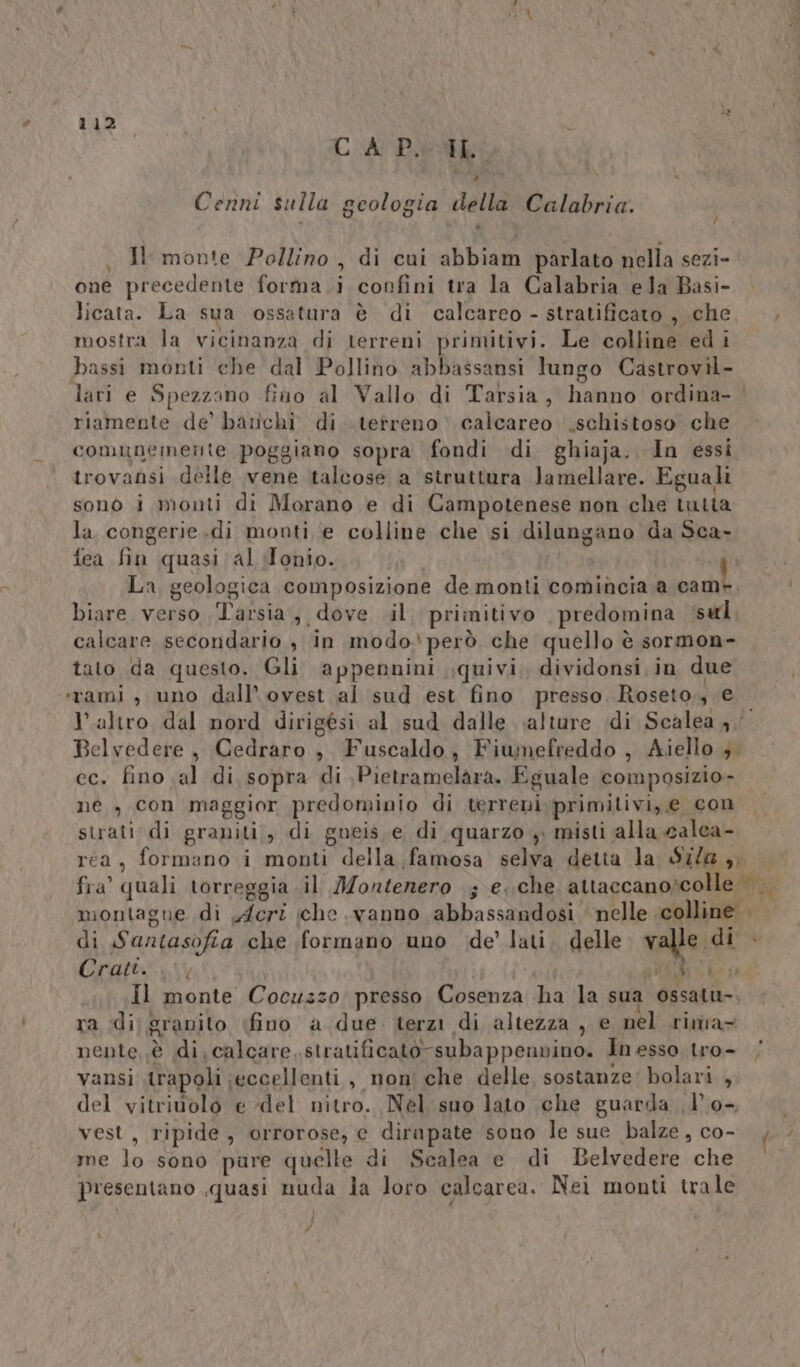 CA Piet +, Cenni sulla geologia della Calabria. , Hr monte Pollino , di cui abbiam parlato nella sezi- one precedente forma .i confini tra la Calabria ela Basi- licata. La sua ossatura è di calcareo - stratificato , che, —, mostra la vicinanza di terreni primitivi. Le colline edi bassi monti ehe dal Pollino abbassansi lungo Castrovil- lari e Spezzano fino al Vallo di Tarsia, hanno ordina- | riamente de’ banchi di. .tetreno calcareo. .schistoso che comunemente poggiano sopra fondi di ghiaja. In essi trovansi delle vene talcose a struttura Jamellare. Eguali sono i monti di Morano e di Campotenese non che tutta la congerie.di monti e colline che si dilungano da Sca- fea fin quasi;al Tonio. | La geologica composizione de monti comincia a bah biare verso Tarsia, dove il. primitivo predomina sal calcare secondario , in modo. però che quello è sormon- tato da questo. Gli appennini quivi, dividonsi in due ‘rami, uno dall’ ovest al sud est fino presso Roseto., e altro dal nord dirigési al sud dalle alture idi Scalea 4, Belvedere, Cedraro , Fuscaldo, Fiumefreddo , Aiello ; ec. fino al di sopra di \Pietramelara. Eguale composizio- ne , con maggior predominio di terreni. primitivi, e con strati di graniti;, di gneis e di quarzo y misti alla calea- rea, formano i monti della famosa selva detta la S7/@ ,, fra’ quali torreggia il Jontenero ; e..che attaccanoscolle montagne di y/fcri che vanno abbassandosi nelle colline | di Santasofia che formano uno de’ lati, delle valle di Cratt. ve Le ci Il monte Cocuzzo presso Cosenza ha la sua ossatu-. ra di granito (fino a due. terzi di altezza , e nel .rima= nente è di, calcare ,stratificatò-subappenvino. In esso tro- vansi .trapoli ;eccellenti, non che delle sostanze’ bolari , del vitriuolo e del nitro. Nel suo lato che guarda d'0- vest, ripide, orrorose, e dirapate sono le sue balze, co- ia me lo sono pure quelle di Scalea e di Belvedere che presentano quasi nuda Ja loro calcarea. Nei monti trale &lt; # \