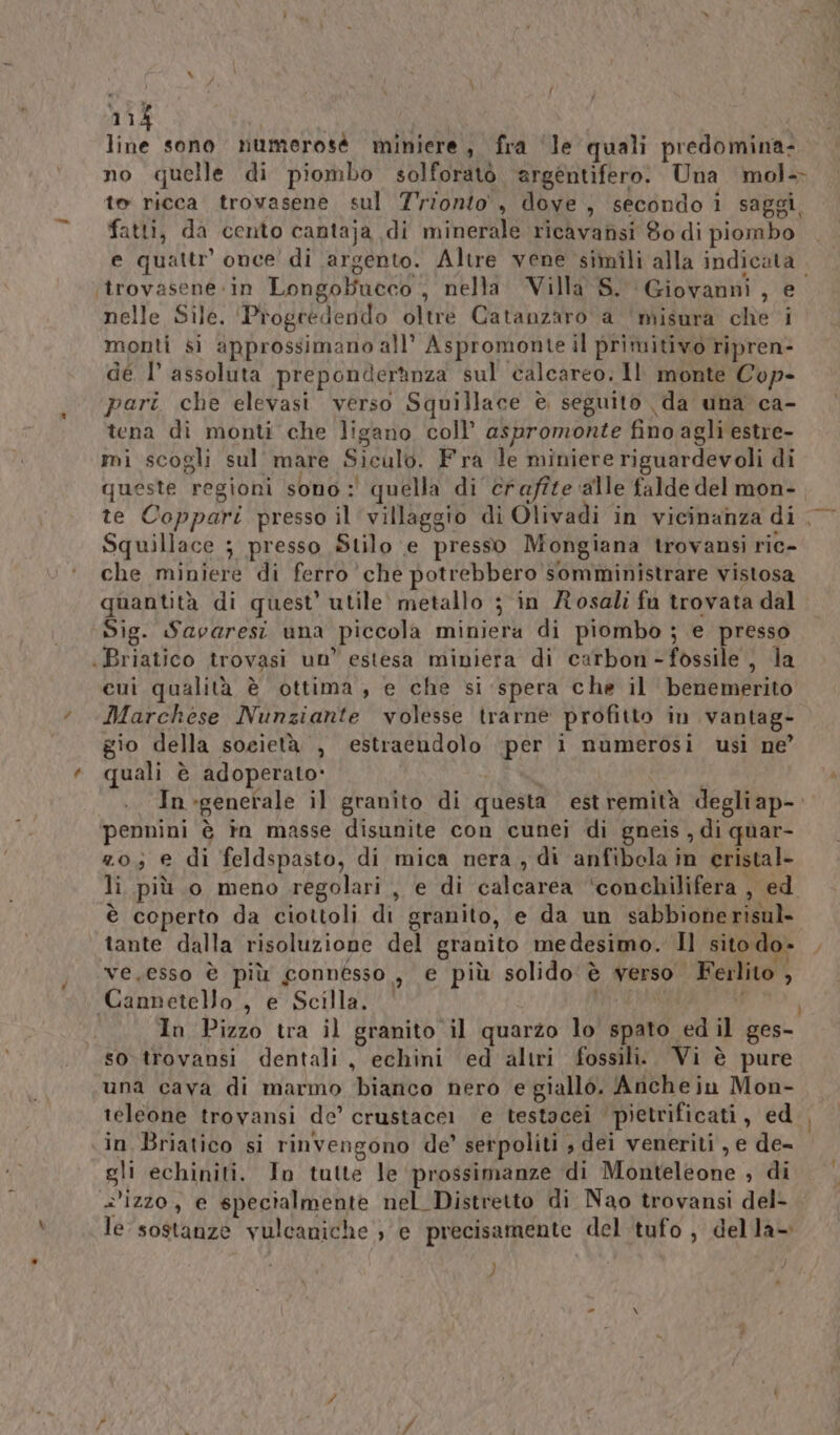 line sono numerose miniere, fra ‘le quali predomina- no quelle di piombo solforatò argentifero. Una \mol+ te ricca trovasene sul Trionto', dove, secondo i saggi. fatti, da cento cantaja di minerale ricavansi 80 di piombo e quattr’ once di argento. Altre vene simili alla indicata. ‘itrovasene «in Longobucco ,, nella Villa S. Giovanni, e nelle Sile. ‘Progrédendo oltre Catanzaro a ‘misura che i monti si approssimano all’ Aspromonte il primitivo ripren- dé I° assoluta preponderanza sul calcareo, Il monte Cop- pari che elevasi verso Squillace è seguito da una ca- tena di monti che ligano coll’ aspromonte fino agli estre- mi scogli sul’ mare Siculo. Fra le miniere riguardevoli di queste regioni sono: quella di craffte ‘alle falde del mon-, te Coppari presso il villaggio di Olivadi in vicinanza di, ° Squillace ; presso Stilo e presso Mongiana trovansi ric- che miniere di ferro che potrebbero somministrare vistosa quantità di quest’ utile’ metallo ; in Rosali fu trovata dal Sig. Savaresi una piccola miniera di piombo ; e presso Briatico trovasi un’ estesa miniera di carbon-fossile , la cui qualità è ottima, e che si spera che il benemerito Marchese Nunziante volesse trarne profitto in vantag- gio della società , estraendolo per i numerosi usi ne’ quali è adoperato» 1 In-generale il granito di questa estremità degliap- pennini è in masse disunite con cunei di gneis , di quar- zo; e di feldspasto, di mica nera, di anfibela in eristal- li più 0 meno regolari , e di calcarea ‘conchilifera , ed è coperto da ciottoli di granito, e da un sabbionerisul- tante dalla risoluzione del granito medesimo. Il sito do» y ve,esso è più connesso, e più solido è verso Ferlito , Cannetello., e Scilla, | 4 i In Pizzo tra il granito il quarzo lo spato ed il ges- so trovansi dentali, echini ed altri fossili. Vi è pure una cava di marmo bianco nero e giallo. Anche in Mon- teleone trovansi de’ crustacei e testacei pietrificati, ed , in Briatico si rinvengono de’ serpoliti ; dei veneriti , e de- gli echiniti. In tutte le prossimanze di Monteleone ; di =izzo, e specialmente nel Distretto di Nao trovansi del- le sostanze vulcaniche , e precisamente del tufo , della— )