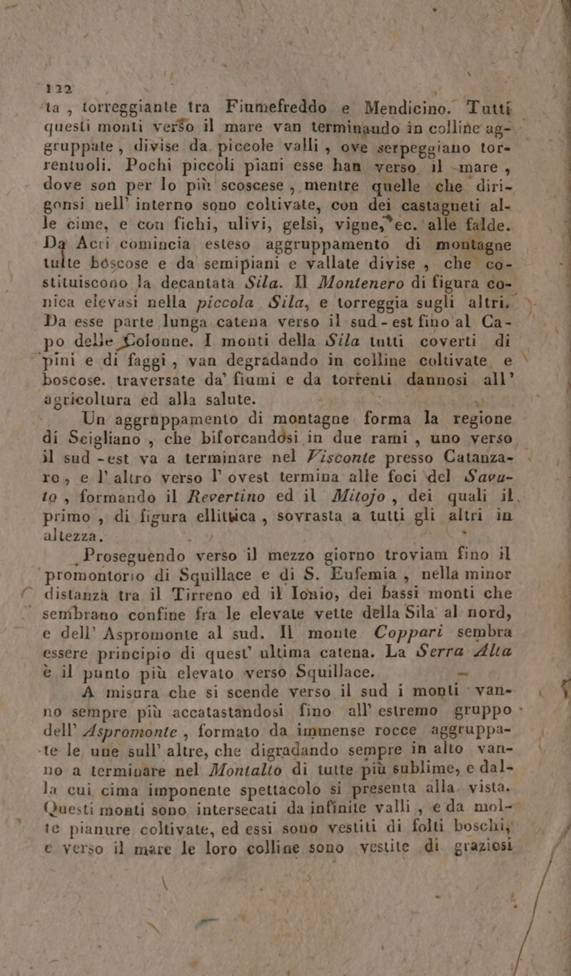 { Ù Lo 122 1 mi ‘ta, torreggiante tra Fiumefreddo e Mendicino. Tutti gruppate , divise da. piccole valli, ove serpeggiano tor= rentuoli. Pochi piccoli piani esse han yerso il -mare, dove son per lo più scoscese, mentre quelle che diri- gonsi nell’ interno sono coltivate, con dei castagneti al- le cime, e con fichi, ulivi, gelsi, vigne,*ec.'alle falde. Da Acri comincia esteso aggruppamento di montagne tulte boscose e da semipiani e vallate divise , che co- stituiscono la decantata Sila. Il Montenero di figura co- nica elevasi nella piccola, Sila, e \orreggia sugli altri, Da esse parte lunga. catena verso il sud-est fino al Ca- boscose. traversate da’ fiumi e da torrenti dannosi all’ agricoltura ed alla salute. ac Un aggrappamento di montagne. forma la regione VA il sud -est va a terminare nel Ziscornte presso Catanza- ro, e l’altro verso l’ ovest termina alle foci del Savu- primo , di figura ellitwica , sovrasta a tutti gli altri in altezza. I, 7 _Proseguendo verso il mezzo giorno troviam fino il ‘promontorio di Squillace e di S. Eufemia , nella minor distanza tra il Tirreno ed il Ionio, dei bassi monti che ‘ sembrano confine fra le elevate vette della Sila al nord, e dell’ Aspromonte al sud. Il monte Coppari sembra essere principio di quest ultima catena. La Serra Alta è il punto più elevato werso Squillace. = A misura che si scende verso il sud i monti - van» dell’ Aspromonte , formato da immense rocce aggruppa- ‘te le, une sull’ altre, che digradando sempre in alto van- no a terminare nel Montalto di tutte più sublime, e dal- la cui cima imponente spettacolo si presenta alla. vista. Questi monti sono intersecati da infinite valli, e da mol- te pianure coltivate, ed essi sono vestiti di folti boschiy e verso il mare le loro colline sono vestite .di. graziosi \ sl n ” CO IO I I E I ST _ o ceo e TTT. ere er