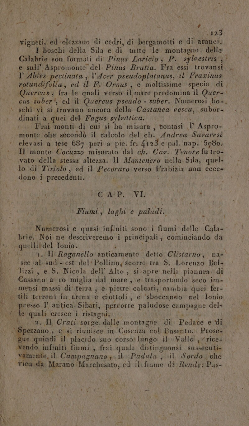 ni lo va hi DE | \ è { MIO vigneti, ed ‘olezzano ‘di cedri, dî bergamotti e di aranci. I boschi della Sila e di tutte le montagne. delle Calabrie son formati di Pinus Zaricio ; P. syloestris }' e sull’ Aspromonte” del Pinus Brutia. Fra essi trovansi l Abies pectinata ; l’Acer pseudoplatanus, il Fraxinus pagella, ed il Fi Ornus , e moltissime specie di uercus; fra le quali verso 0 mare predomina il Quer- cus suber', ed il Quercus pseudo - suber. Numerosi bo- dinati a quei del Fagus sylvatica. Frai monti di cui si ha misura } tontasi 1 Aspro- monte che secondò il calcolo del ch. Andrea Savaresi ‘ elevasi a tese 687 pari a pie. fre ad pal. nap. 5080. » Il monte Cocuzzo misurato dal ch. Cage. Tenore fu'tro- vato della stessa altezza. Il Montenero nella Sila, quel. lo di Tiriolo j ed il Pecoraro verso Frabizia non ecce» dono. i precedenti. it a AiP, VI! « } ( x ’ ' Fiumi, laghi e paludi. 1 Numerosi e quasi infiniti sono i fiumi delle Cala- .. Brie. Noi. ne descriveremo ‘i principali , cominciando da ‘i “quellitdel Tonio. i i. IH Raganello anticamente detto Clistarno, na-| ‘sce ‘al..sud'- est del: Pollino, scorre: tra S. Lorenzo Bel bi” lizzi, e S. Nicola dell’ Alto, si.apre nella pianura. di Cassano: a 10 miglia dal mare , e trasportando seco ima | mensi massì di tetra ; ‘e pietre calcari, cambia quei fer- .\ tili terreni in arena e ciottoli , e ‘sboccando nel Ionio ‘presso l’ antica) Sibari, peréorre paludose campagne del- Vovo de quali cresce i ristagni; ‘. .2..Il Crati sorge. dalle montagne di Pedace e di Lap 3 ei si riunisce. im Cosenza col Busento.. Prosé- ue quindi il ‘placido suo corsòo*lungo il» Vallo , rice+ Yendo infiniti fiumi, frai quali distinguonsi sussecuti. + vamente, il Campagnano sil Padula , vil. Sordo che vien.da. Marano Marchesato, cd il. fiume dt Rende: Pas- Un -