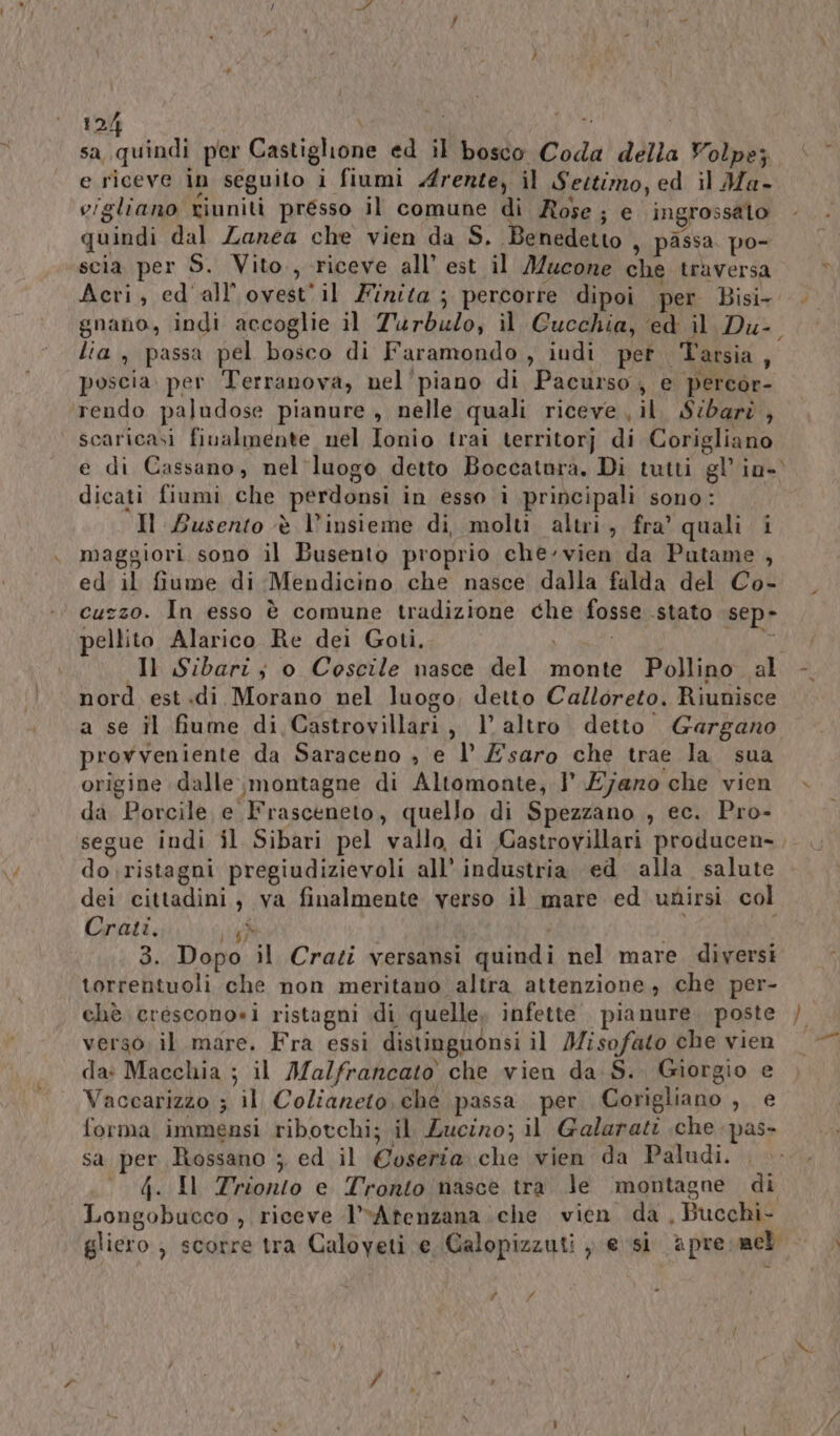 e riceve in seguito i fiumi rente, il Sestimo, ed il Ma- vigliano riuniti presso il comune di Rose; e ingrossato quindi dal Zanea che vien da S. Benedetto } passa po- scia per S. Vito., riceve all’ est il Mucone che traversa gnano, indi accoglie il Turbulo, il Cucchia, ‘ed il Du-. lia, passa pel bosco di Faramondo , iudi pet. Tarsia, poscia. per Terranova, nel'piano di Pacurso, e percor- rendo paludose pianure, nelle quali riceve il. S:barè , scaricasi fivalmente nel Ionio trai territorj di Corigliano e di Cassano, nel luogo detto Boccatura. Di tutti gl’ in- dicati fiumi che perdonsi in esso i principali sono: Il Busento è l'insieme di, molti altri, fra’ quali i maggiori sono il Busento proprio che-vien da Putame , ed il fiume di Mendicino che nasce dalla falda del Co- cuzzo. In esso è comune tradizione che fosse stato sep- pellito Alarico Re dei Goti. Ì pio Il Sibari; o Coscile nasce del monte Pollino al nord est.di Morano nel luogo, detto Calloreto. Riunisce a se il fiume di Castrovillari, l altro detto Gargano provveniente da Saraceno , e l’ E saro che trae la sua origine dalle, montagne di Altomonte, l’ E7jaro che vien da Porcile e Frasceneto, quello di Spezzano , ec. Pro- segue indi il Sibari pel vallo di Castrovillari producen-, do ristagni pregiudizievoli all’ industria ed alla salute dei cittadini, va finalmente verso il mare ed unirsi col Crati, sig ES 3. Dopo il Crati versansi quindi nel mare. diversi torrentuoli che non meritano altra attenzione; che per- verso. il mare. Fra essi distinguònsi il Misofato che vien da: Macchia ; il Malfrancato che vien da S. Giorgio e Vaccarizzo 3 il Colianeto, ché passa per Corigliano , e forma immensi ribotchi; il Zucirno; il Galarati che pas» sa per Rossano ; ed il Coseria che vien da Paludi. (. Il Trionto e Tronto nasce tra le ‘montagne di Longobucco , riceve l’vAtenzana che vien da , Bucchi- # © # pe n