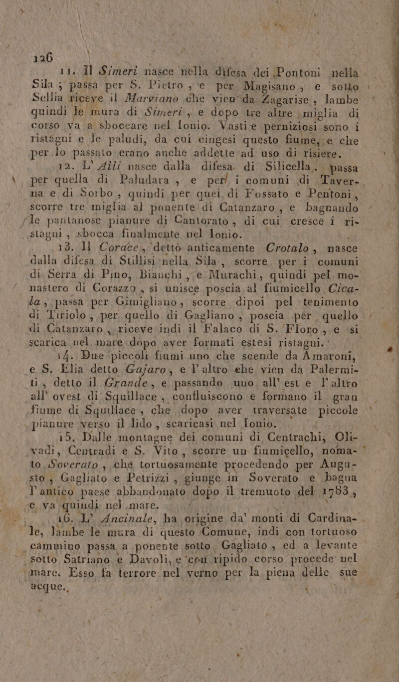 \ f \ è hi du Ù 126 Sellia riceve il Muroiano che vienda Zagarise , lambe quindi le' mura di Simeri, e dopo tre altre miglia di corso va a sboccare nel fonio. Vasti:e perniziosi sono i ristagni e le paludi, da cui cingesi questo fiume, e che per.lo passato erano anche addette ad uso di risiere. 12. L'AHI nasce dalla difesa. di Silicella,. passa per quella. di. Paludara , e perl i comuni di Tayver-. na e di Sorbo , quindi per quei di Fossato e Pentoni, scorre tre miglia. al ponente. di Catanzaro , e bagnando /de pantanose pianure di Cantorato , di cui cresce i ri- stagni , sbocca finalmente nel Lonio. bai 13. ll Corace., ‘dettò anticamente Crotalo , nasce dalla difesa di Stillisi nella Sila, scorre per i comuni di. Serra di Pino, Bianchi, e Murachi, quindi pel, mo- nastero di Corazzo , si unisce poscia al fiumicello Cica- la, passa per Gimigliano , scorre dipoi pel tenimento di ‘Tiriolo , per quello di Gagliano , poscia per quello. di Catanzaro , riceve indi il Falaco di S. ‘Floro; e si scarica vel mare dopo aver formati estesi ristagni.‘ 1 14. Bue piccoli fiumi uno che scende da Amaroni, e S. Elia detto Gajaro, e l’altro ehe vien da Palermi- ti, detto il Grande, e passando uno, all'est e l'altro all ovest di Squillace, confluiscono e formano il, gran. finme di Squillace, che dopo aver traversate piccole x pianure verso il lido, scaricasi nel Ionio. i 15. Dalle montagne dei comuni di Centrachi, Oli- vadi, Centradi e S. Vito, scorre un fiumicello, noma- to. Soverato , che tortuosamente procedendo per Augu- sto, Gagliato e Petrizzi, giunge in Soverato e bagna l'antico paese abbandonato dopo il tremuoto del 1753 ‘ AA È eva quindi nel.mare. i 16. .1L° Ancinale, ha origine da’ monti di Cardina- . x — n A G id $ È 4 x s iu le, lambe le mura di questo (Comune, indi con tortuoso cammino passa a ponente :sotto. Gagliato , ed a levante ‘amare: Esso fa terrore: nel verno per la. piena delle. sue acque., | î tv