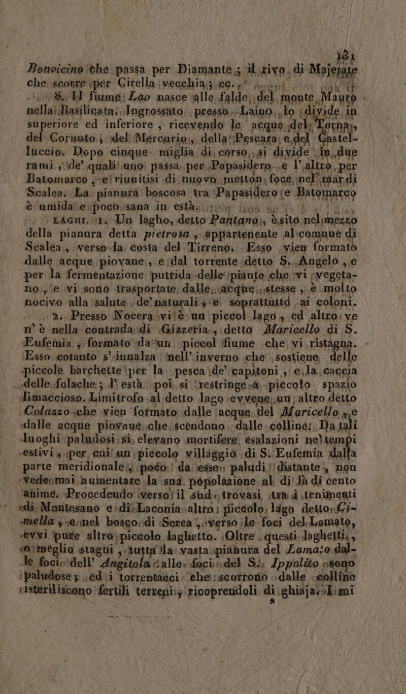 | | Î i I MORA) Bonoicino ithe passa per: Diamante ; il.zivo . di Majerate che: sconre iper Cirella.;vecchia:;:e0.£% nupgi im pal E -I,10 86 H fiume! Lao nasce alle, falde; del, monte ,,M urp I Av ade 10 LT fe Il E IL0Ò DA | LAGHI. 11. Un lagho, detto Pantana;, è,si Eufemia. 4 formato da:tun; piccol (fiume .che:vi.ristagna. - ‘Esso. cotanto s' innalza mell’.inverno che sostiene, delle .piccole barchette per la. pesca\de capitoni ; e,la, caccia «delle ..folache; ;.d° està | poi. si ‘restringe sà, -piecoto. spazio dimaccioso. Limitrofo al detto lago revwene;un; altro detto Colazzo-che vien ‘fotmato: dalle (acque. del Maricello ne | idalle acque piovane. che scendono dalle colline; Da tali -uoghi.paludosi; si, elevano mortifere: esalazioni neltempi vestivi per, cni.un piccolo villaggio di S. Eufemia dalla parte meridionale;, poto.i da: esser: paludi.!] distante, non ‘Vedermai aumentare la -sua. popolazione al: di Jù di cento ‘ahimé. Procedendo \verso} il siudtrovasi, tra .tenimenti edi, Montesano e+di-Laconia altro piccolo, ligo detto,.Gi- mella ,1e;mel boscordi :Serea verso ;le foci del Lamato, vevwi ‘purte altro; piccolo laghetto. Oltre . questi. laghetti,, catmeglio stagni , tuttala: vasta.piaduria del Lama;o, dal- le focio dell’ Angito a alle: foci: del Si, Ippolito osono ipaludose zed i torrentadci; ©he;;.scorroto » dalle colline risteriliscono fertili terveni:z:ricoprendoli di ighiajasok:imi