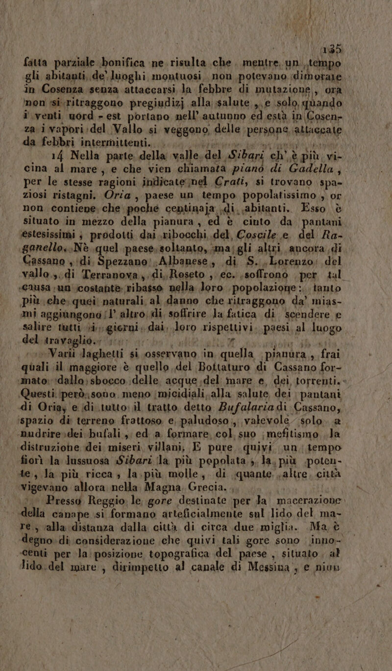 i» IN VAIO) da-felbri ‘intermittenti; nere pla 14 Nella parte della valle. del Sibari ch’ è più; vi- cina al mare, e che vien chiamata piano di Gadella,, per le stesse ‘ragioni indicate mel Crati, si trovano spa» zìiosi ristagni. Oria , paese un tempo popolatissimo , or non contiene che poche centinaja .di. abitanti. Esso è situato in mezzo della pianura, ed è ciuto da pantani estesissimi 3 prodotti dai .,ribocchi,.del, Coscile e. del Ra- .ganello::Nè quel paese; soltanto, smajgli altri ancora di Cassano ,idi, Spezzano: Albanese, di S.Lorenzo: del vallo.3.di Terranova, di, Reseto ,. ec. soffrono “per tal ‘C2usa 110 (costante: ribasso nella loro . popolazione: tanto più che: quei! naturali al danno che ritraggono da’ mias- mi aggiùngondo (1° altro;di. soffrire Ja fatica di scendere e salire tutti i; giorni. dai, loro rispettivi, paesi, al luogo del travaglio.» +. ire A MARI VIET ‘avVavii daghetti si osservano in quella (pianura sfrai quali il maggiore è quello del Bottaturo di Cassano for- «mato; !dallo; sbocco. delle. acque del mare e, dei torrenti. Questi. (però: sodo. meno |micidiali,.alla salute dei pantani di Oriay e di tutto: il tratto detto Bufalarza di Cassano, ‘spazio di terreno frattoso. e, paludoso;,. valevole solo. &amp;a ‘mudrire»sdei bufali, ed ia formare. col. suo | mefitismo . la «distruzione dei. miseri, villani; E pure. quivi un tempo fiorì la Jussuosa «Sibari ila più popolata Ja, più .poten- te, Ja più ricca ; la.più molle, di quante. ;altre, città vigevano allora nella. Magna, Grecia. . | | Pressg Reggio. le gore destinate per Ja. macerazione. canape si formano arteficialmente sul lido del ma- re., ‘alla distanza dalla città di circa due miglia. Ma, è degno. di considerazione che quivi tali gore sono : inno- ‘centi per la: posizione topografica .del paese , situato , al lido.del mare ; dirimpetto al canale di Messina , e niuw