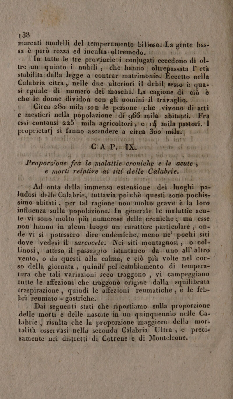 marcati ruodelli del temperamento: biliaso::La gente bas- ù | sa è però rozza ed incultaoltremodo. ‘è (Uli stri In tutte le tre provincievi :conjugati eccedono di ol- tre ,un: quinto i nubili ; che. hanno. oltrepassata 1° età stabilita: dalla legge a contrar matrimonio Eccetto nella si eguale. di mumero dei! maschi. La cagione di ‘ciò ‘è che Je donne idividon con gli iwomini-il travaglio. ©... ‘Circa 280 mila son de persone:.iche .vivono divarti e mestieri nella popolazione di 966 mila abitanti, Fra essi‘ contansi 225 mila agricoltori! e, 14 mila pastori. I proprictar) si fanno ascendere a circa 300 mila} (0 | MRI Pa ME lì GR LITE VRONa 0A € | 6 PIA | va hi C!'APse Toni carota gf dd AL i i î VI PP merce? PRA dAf Deli 40°} Proporzione fra le malattie:croniche ‘e le acute‘) e morti relative ‘ai siti delle Calabrie.. | : Ad ‘onta della immensa! estensione dei luoghi pa- ludosi delle Galabrie,' tuttavia»poichè questisoniòo pochis- simo» abitati, per tal ragione ‘non’:molto grave: è la loro influenza sulla popolazione: In generale le malattie acu- te;vi sono molto più numerose delle, croniche ; ma. esse non hanno in alcun luogo un carattere particolare , on- de vi si potessero dire endemiche, meno ne’ pochi siti dove ‘vedesi il sarcocele: Nei siti montagnosi ; 0col- linosi, atteso. il passaggio istantaneo ‘da. uno all’altro so della giornata , quindi” pel.cambiamento di tempera- tura che tali variazioni seco traggono , vi campeggiano tutte le. affezioni che traggonò origine dalla. squilibrata traspirazione , quindi le affezioni reumatiche, e le feb- bri reumato + gastriche... | | Dai seguenti stati che riportiamo sulla proporzione delle motti e delle nascite in un quinquennio nelle Ca- labrie , risulta che la proporzione ‘maggiore. .della. mor- talità osservasi nella seconda Calabria. Ultra , e precie samente nci distretti di Cotrene:e di Monteleone.