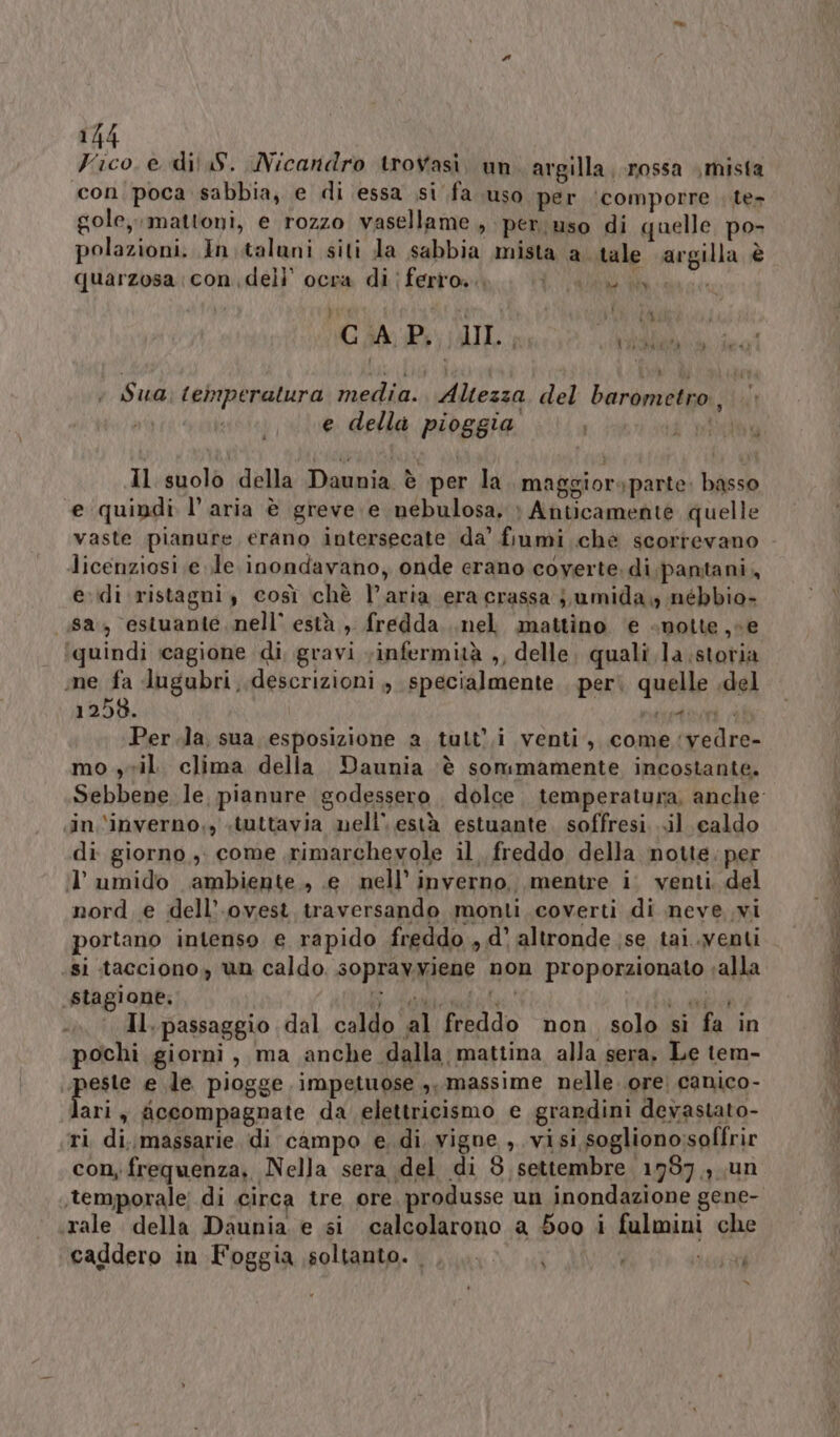 Vico. e dii S. Nicandro trovasi. un argilla rossa mista ‘con. poca sabbia, e di essa si fa uso per ‘comporre te» gole, mattoni, e rozzo vasellame, per uso di quelle po- polazioni. In..talani siti da sabbia mista a tale argilla è quarzosa:condeli’ ocra di ferro i VW udine CAP. MIL, pista e della pioggia ; + Sua: temperatura media. Altezza del barometro DIET Il suolo della Daunia è per la maggior» parte basso “e quindi l’aria è greve e nebulosa, &gt; Anticamente quelle licenziosi ele inondavano, onde erano coverte. di. pantani, e.\di ristagni, così chè l’aria era crassa j,umida, nébbio- (88, estuante. nell’ està , fredda..nel mattino ‘e «notte, ce ‘quindi icagione di, gravi vinfermità ,, delle, quali la storia me fa lugubri descrizioni , specialmente peri quelle .del 1258. Ven A Per.la, sua esposizione a tult,i venti, come vedre- mo yvil. clima della Daunia è sommamente incostante. sin. \inverno,, «tuttavia nell’ està estuante. soffresi...il caldo di giorno, come rimarchevole il. freddo della notte. per il’ umido ambiente ., e nell’ inverno, mentre i' venti. del nord. e dell’ ovest, traversando monti coverti di neve vi portano intenso e rapido freddo , d' altronde ;se tai.venti si tacciono, un caldo sopravyiene non proporzionato «alla Staglone. SURLVTI ST RUFO PI IPA NAOPI TRA Il. passaggio dal caldo al freddo non solo sì fa in pochi giorni, ma anche dalla mattina alla sera, Le tem- Late e le piogge impetuose ,, massime nelle. ore. canico- lari, ficcompagnate da elettricismo e grardini devastato- ri, di. massarie di campo e, di. vigne , visi sogliono:soffrir con; frequenza, Nella sera del di 8 settembre 1987, un rale della Daunia e si calcolarono a 500 i fulmini che caddero in Foggia soltanto... } | i Let =