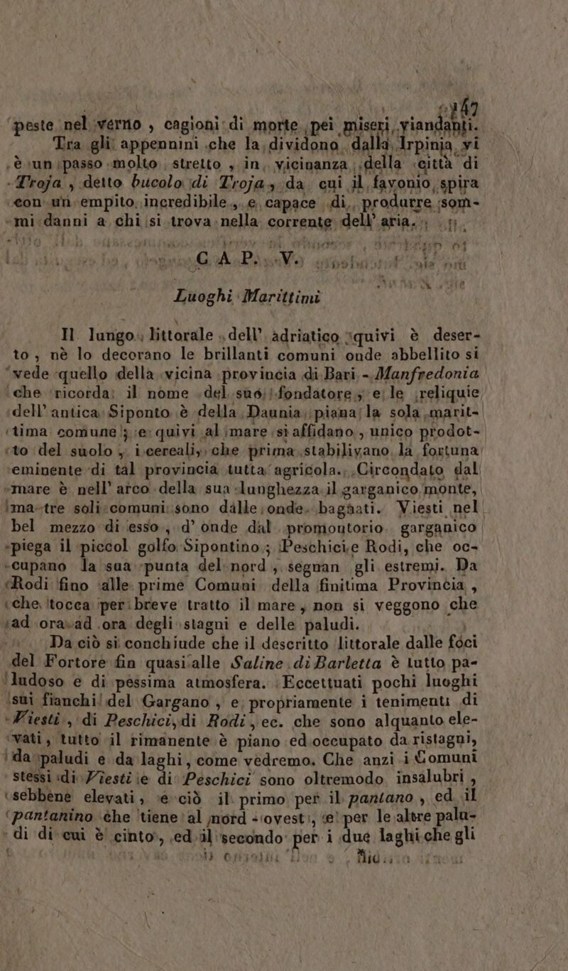 ì \ FAVE Coi ‘peste nel verno , cagioni di morte licia pia stili Tra gli: appennini .che la; dividono. dalla Irpinia, yi ‘è \un passo «molto; stretto , in, vicinanza della «città di -Troja , detto bucolo idi Trojay da cui il favonio spira “con. un empito, ineredibile.,..e capace ..di,, produrre ;som- «mi.danni a chiisi.trova-nella corrente dell’aria... 7 tito Li ip ae e, da, SE AI Des n° A P. via; lio iuistatf. oe #10 Wiha CA Lire Luoghi Marittimi Il lungo. littorale » dell’, adriatico squivi è deser- to; nè lo decorano le brillanti comuni onde abbellito si ‘wede quello della «vicina provincia di:Bari - Manfredonia ‘che ‘ricorda: il nome .del.suo;}.fondatore y e;le reliquie, dell’ antica: Siponto è della, Daunia;;piama/la sola,marit- ‘tima comune; ;e quivi al ;mare sì affidano, unico prodot- to del suolo ;. i\cerealiy, che prima.stabiliyano. la foxtuna ‘eminente di tal provincia tutta agricola.; Circondato dall «mare è nell’ arco della sua lunghezza.il garganico monte, mastre soli:comuni:.sono dalle onde. bagnati. Viesti nel bel mezzo di iesso., d’ onde dal. promontorio. garganico «piega il piccol golfo Sipontino.; Peschicie Rodi, che oc- -cupano la sua punta del.nord, segnan gli estremi. Da (Rodi fino ‘alle. prime Comuni della finitima Provincia , che. itocca iperibreve tratto il mare, non si veggono che ad ‘oravad .ora degli stagni e delle paludi. pie, ‘Da ciò si conchiude che il descritto ‘littorale dalle foci del Fortore fin quasiialle Saline di Barletta è Lutto pa- ‘ludoso e di pessima atmosfera. : Eccettuati pochi luoghi sui fianchi!.del Gargano , e; propriamente i tenimenti di ‘Wiesti., di Peschici,.di Rodi, ec. che sono alquanto ele- ‘vati, tutto il rimanente è piano ed.occupato da ristagni, ida \paludi e da laghi, come vedremo. Che anzi.i Comuni ‘ Stessi idi Testi ie di Peschici sono oltremodo. insalubri , ‘sebbene elevati, »e»ciò il: primo pet il pansano , ed_.il (pantanino ‘che ‘tiene? al mord «ovest, «e! per le altre palu- ‘di di cui è! cinto, sed il'secondo per i due laghi.che gli { VA mi Oftpabic ioo è, Midisia afosa