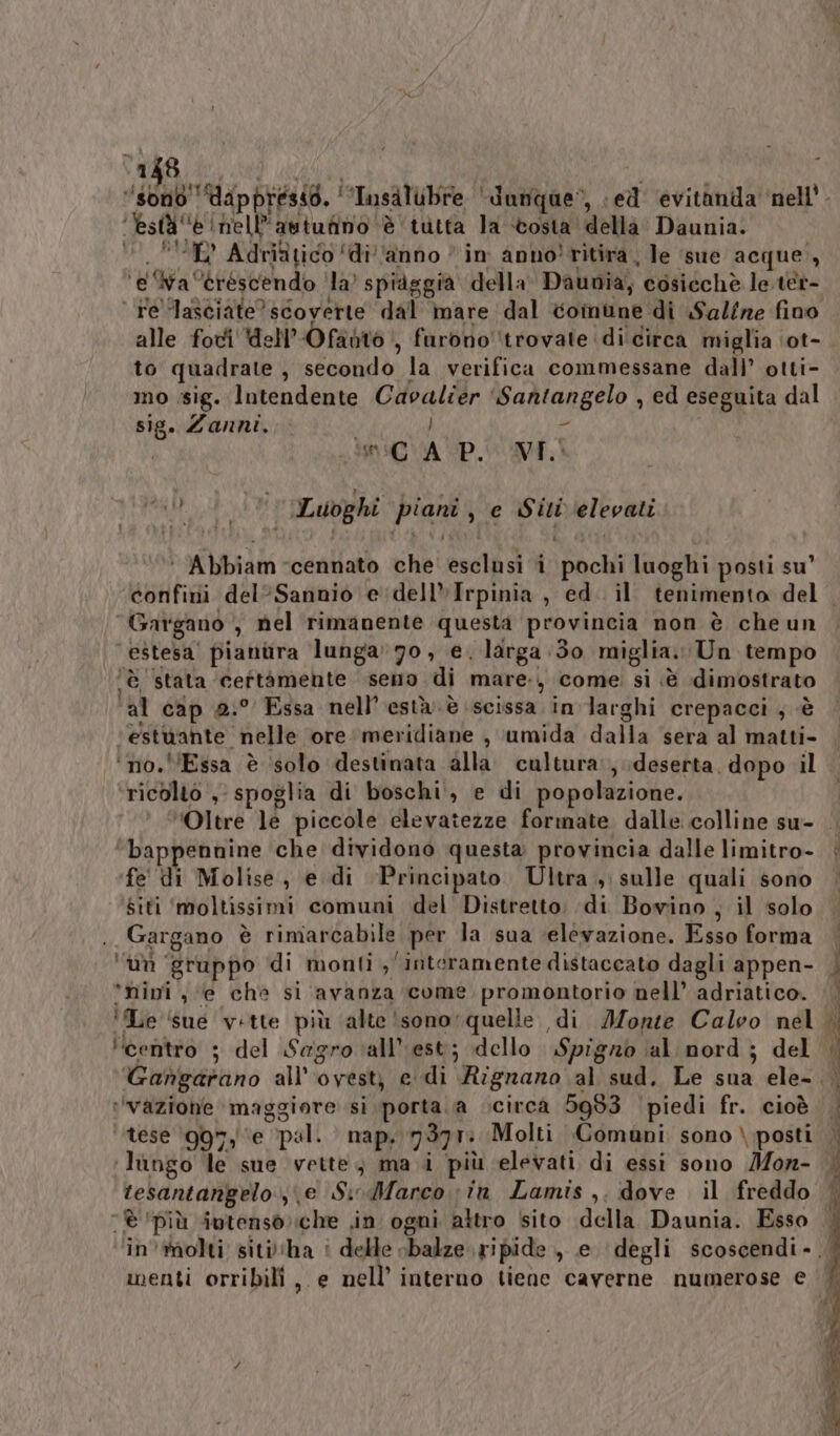 a $ IE Adriftico ‘diano | in anno! ritira, le sue acque, ‘e ‘wa ‘eréscendo ‘la’ spiaggia della Daunia, cosicchè le ter- ‘ Fe lasciate? scoverte dal mare dal comune di Saline fino alle fot dell'Ofanto , furono ‘trovate di circa miglia ‘ot- to quadrate , secondo la verifica commessane dall’ otti- mo sig. Intendente Cavalier ‘Santangelo , ed eseguita dal sig. Zanni, pr ] n iC VAUD. VI. Pat 4 Luoghi piani, e Siti elevati ‘ Abbiam cennato che esclusi i pochi luoghi posti su’ confini del°Sannio e'‘dell»Irpinia , ed. il tenimento del Gargano , nel rimanente questa provincia non è che un ‘estesa’ pianura lunga’70, e. larga 30 miglia. Un tempo ‘è stata ceftàmehte seno di mare:, come si «è dimostrato ‘al cap 0:° Essa nell’està.è scissa in larghi crepacci , è ‘estuante nelle ore meridiane , umida dalla sera al matti- ‘no. '’Essa è solo destinata alla cultura:, deserta. dopo il ricolto ,' spoglia di boschi, e di popolazione. ‘bappennine che dividono questa provincia dalle limitro- fe' di Molise, e di Principato Ultra , sulle quali sono Siti ‘moltissimi comuni del Distretto: di Bowino , il solo Gargano è rimarcabile per la sua ‘elevazione. Esso forma ‘im ‘gruppo di monti , interamente distaccato dagli appen- ‘ninî, ‘e che si avanza come promontorio nell’ adriatico. ‘centro ; del Sagro all’'est; dello Spigno al nord ; del ‘vazione’ maggiore si porta\a vcircà 5983 piedi fr. cioè tese ‘997, ‘e ‘pal. nap, 7377: Molti Comuni sono \.posti ‘lungo le sue vette, ma i più elevati di essi sono Mon- resantangelo.;\e Si-Marco in Lamis ,. dove il freddo ‘è ‘più intenso che .in ogni attro sito della Daunia. Esso