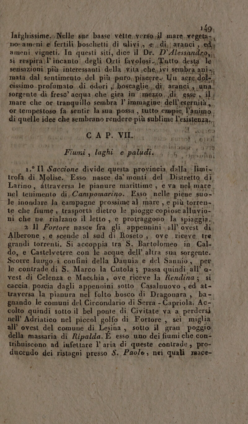 latghissime. Nelle sue basse vétte,.verso ril pic RT ‘norameni; e fertili boschetti di ulivi,, e:,di;; aranci ,,edy ameni, vigneti. In questi siti, dice il Dr. D’Alessandro,;. si respira;l’ incanto! degli Orti favolosi .,;Tutto, desta le serisazioni | più interessanti della vita ;che,ivi sembra ani; mata, dal sentimento, del più puro, piacere. Un sere dolo. cissimo profumato. .di odori { boscaglie.,;di, aranci, una. sorgente di fresc' acqua. che gira in ;mezzo, di. esse , il; mare che or. tranquillo sembra 1° PRBLASi9o: de ILIREgFRi a, or.tempestoso fa. sentir la sua possa, tutto cmpie, l'animo. di quelle idee che sembrano rendere-più sublime l’esistenza,, tà: 13t 1° Id, CA P. VII. eil. LOR105 DÌ | 01rd RL N TR ei saga 79 Fiumi, laghi e paludi... | 6, fe e, | IR eri Eta i 1.° Il Saccione divide questa provincia, dalla - limi- trofa. di Malen) Esso nasce, da’ monti. del Distretto di. Larino, attraversa le pianure marittime , e va nek mare, nel tenimento di, Campomarino.. Esso nelle piene suo- le inondare la, campagne prossime al mare , e più torren- te che fiume , trasporta dietro le piogge copiose alluvio- ni che ne rialzano il letto , e protraggono. la spiaggia. ..2.H Fortore nasce fra gli appennini - all’ovest di Alberone , e scende al sud di Roseto ,. ove rieeve tre grandi torrenti. Si accoppia tra S. Bartoloméèo. in. Cal. do, e Castelvetere con le acque, dell’ altra sua sorgente. Scorre luugo.i confini della Daunia e del Sannio, per vest di Celenza e Macchia, ove riceve la Rendina; si caccia, poscia dagli appenvini sotto Casalnuovo yed at- gnando le comuni del Circondario di Serra - Capriola. Ac-. colto quindi sotto il bel ponte di. Civitate va a perdersi all’ ovest del comune di Lesina ,, sotto il gran poggio della massaria di Ripalda. E esso uno dei fiumi che con- tribuisceno ad infettare l’ aria di queste contrade, pro- ducendo dei ristagni presso S. Pao/e, nei quali mace- -