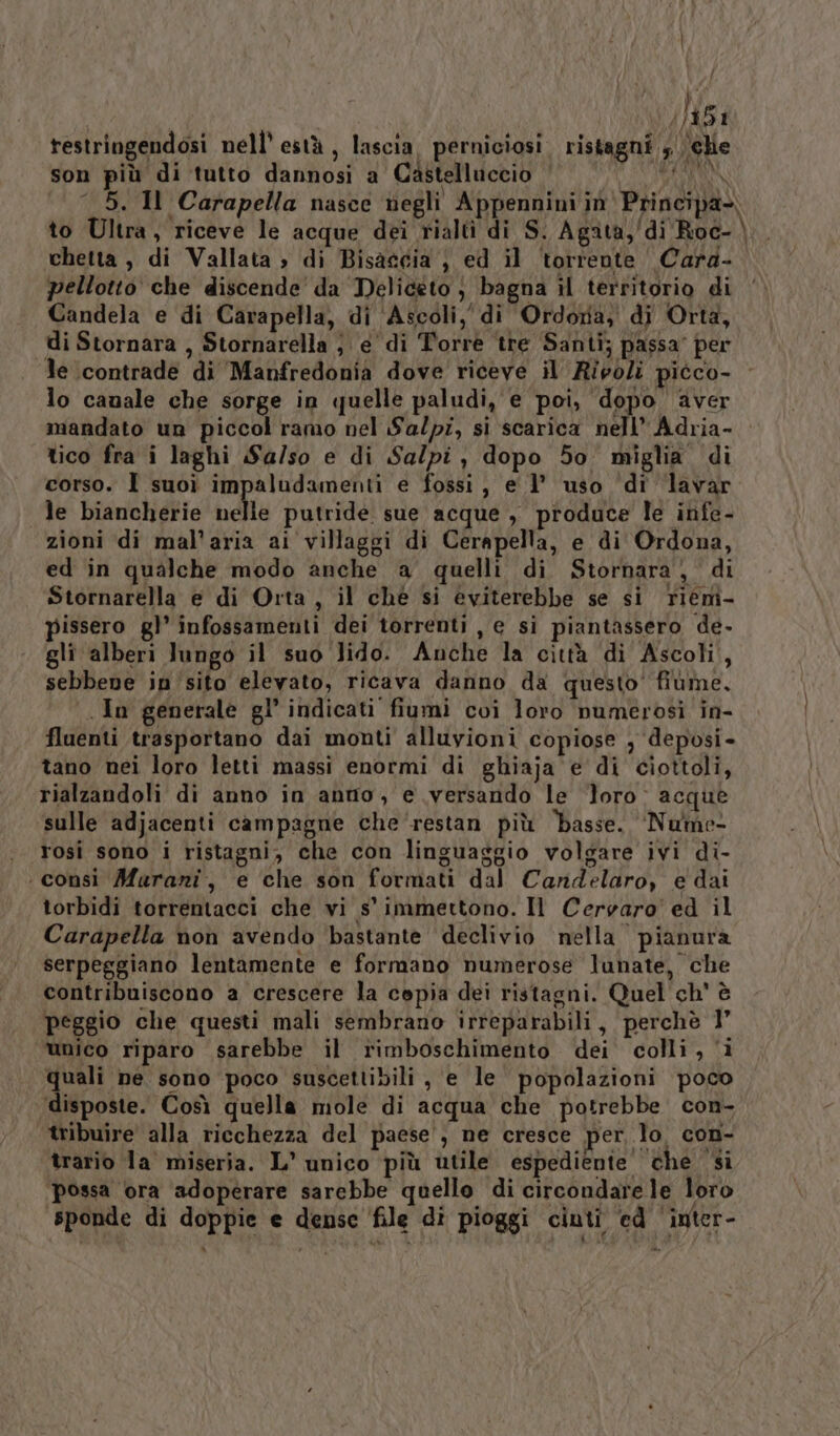 È testringendosi nell’ està , lascia. perniciosi. ristagni ‘che son più di tutto dannosi a Castelluccio ‘ LITINN —_ 5. Il Carapella nasce negli Appennini in Principa-\ to Ultra, riceve le acque dei rialti di S. Agata, di Roc- \ chetta , di Vallata » di Bisagcia } ed il ‘torrente Cara- pellotto che discende’ da Deliceto } bagna il territorio di Candela e di Carapella, di ‘Ascoli, di Ordoria, di Orta, di Stornara , Stornarella ; e di Torre ‘tre Santi; passa’ per le contrade di Manfredonia dove riceve il Ripoli picco- lo canale che sorge in quelle paludi, e poi, dopo aver mandato un piccol ramo nel Sa/pz, si scarica nell’ Adria- tico fra i laghi Sa/so e di Sal/pi, dopo 50 miglia di corso. I suoì impaludamenti e fossi, e 1’ uso ‘di lavar le biancherie nelle putride sue acque , produce le infe- zioni di mal’aria ai villaggi di Cerapella, e di Ordona, ed in qualche modo anche a quelli di Stornara, di Stornarella e di Orta, il ché si eviterebbe se si riemi- pissero gl’ infossamenti dei torrenti , e si piantassero de. gli alberi lungo il suo lido. Anche la città di Ascoli, sebbene insito elevato, ricava danno da questo’ fiùme, In generale gl’ indicati fiumi coi loro numerosi in- fluenti trasportano dai monti alluvioni copiose , deposi- tano nei loro letti massi enormi di ghiaja e di ciottoli, rialzandoli di anno in anno, e versando le Toro acque sulle adjacenti campagne che‘restan più basse. ‘Nume rosi sono i ristagni, che con linguaggio volgare ivi di- ‘consì Marani, e che son formati dal Candelaro, e dai torbidi torrentacci che vi s' immettono. Il Cervaro' ed il Carapella non avendo bastante declivio nella pianura serpeggiano lentamente e formano numerose lunate, che contribuiscono a crescere la copia dei ristagni. Quel ch' è peggio che questi mali sembrano irreparabili, perchè 1° unico riparo sarebbe il rimboschimento dei colli, ‘i quali ne sono poco suscettibili, e le popolazioni poco disposte. Così quella mole di acqua che potrebbe con- tribuire alla ricchezza del paese’, ne cresce per, lo. con- trario la miseria. L’ unico più utile espediente’ che ‘si possa ora ‘adoperare sarebbe quello di circondare le loro sponde di doppie e dense ‘file di pioggi ciuti ‘ed ‘inter-