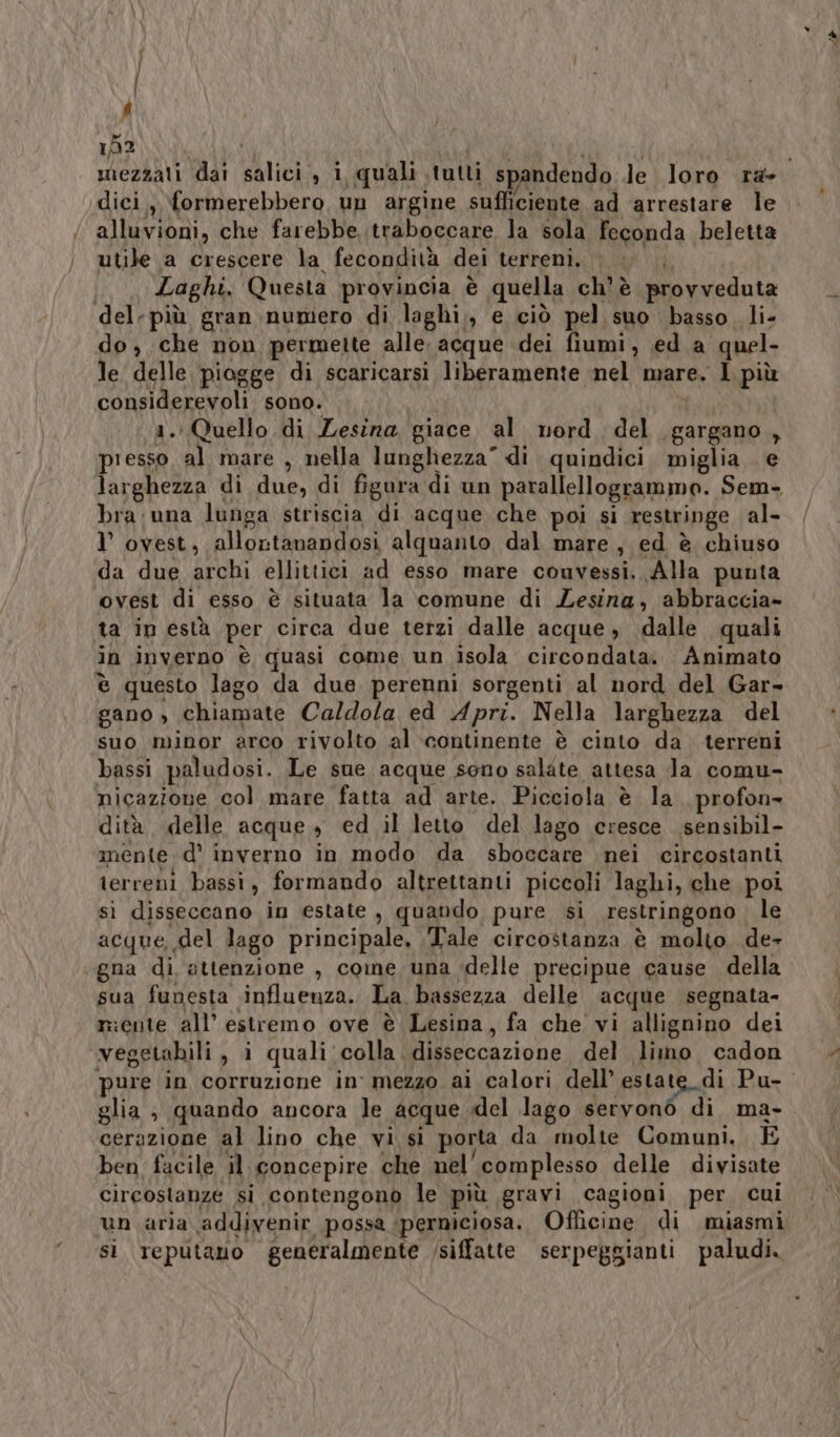 f dici , formerebbero, un argine sufficiente ad arrestare le alluvioni, che farebbe,;traboccare la sola feconda beletta utile a crescere la fecondità dei terreni, |; Laghi. Questa provincia è quella ch'è provveduta del-più gran numero di laghi,, e ciò pel suo basso. li- do, che non permette alle. acque dei fiumi, ed a quel- le delle, piogge di scaricarsi liberamente nel mare. I più considerevoli sono. | 1. Quello di Lesina giace al nord del gargano , presso al mare , nella lunghezza” di quindici miglia. e larghezza di due, di figura di un parallellogrammo. Sem- bra:una lunga striscia di acque che poi si restringe al- I ovest, allontanandosi alquanto dal mare, ed è chiuso da due archi ellittici ad esso mare couvessi, Alla punta ovest di esso è situata la comune di Zesina, abbraccia» ta in està per circa due terzi dalle acque , dalle quali in inverno è quasi come un isola circondata. Animato è questo lago da due perenni sorgenti al nord del Gar- gano , chiamate Caldola ed Apri. Nella larghezza del suo minor arco rivolto al continente è cinto da terreni bassi paludosi. Le sue acque sono salate attesa Ja comu- nicazione col mare fatta ad arte. Picciola è la profon- dità delle acque + ed il letto del lago cresce sensibil- mente d' inverno in modo da sboccare nei circostanti terreni bassi, formando altrettanti piccoli laghi, che poi sì disseccano in estate, quando pure si restringono . le acque, del lago principale, Tale circostanza è molto de- gna di, attenzione , come una delle precipue cause della sua funesta influenza. La bassezza delle ‘acque segnata- niente all’ estremo ove è Lesina, fa che vi allignino dei vegetabili, i quali colla. disseccazione del limo cadon pure in corruzione in' mezzo ai calori dell’ estate di Pu- glia ; quando ancora le acque del lago servono di ma- cerazione al lino che vi si porta da molte Comuni. E ben facile il concepire che nel'complesso delle divisate circostanze si contengono le più gravi cagioni per cui un aria addivenir possa perniciosa. Officine di miasmi si reputano generalmente /siffatte serpeggianti paludi. c'è