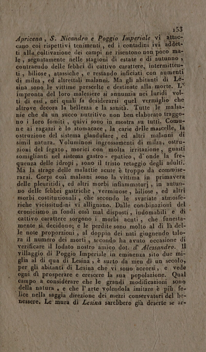 Apricena , S. Nicandro e Poggio Imperiale svi attac- cano coi rispettivi tenimenti, ed i contadini ivi addet- ti alla coltivazione dei campi ne risentono non poco ma- le, segnatamente nelle stagioni di estate e (di autunno , contraendo delle febbri di cattivo carattere, intermitten- ti, biliose, atassiche , e restando inficiati con aumenti di milza, ed altrettali malanni. Ma gli abitanti di Lé- sina sono le vittime prescelte e destinate alla, morte. L” impronta del loro malessere si annunzia nei luridi vol- ti di essi, nei quali fa desiderarsi. quel. vermiglio. che altrove decora la ‘bellezza e la sanità. Tutte ;le malsa- nie che da un succo nutritivo non ben elaborato traggo- no i loro fomiti , quivi sono in mostra su tutti, Comu- ne ai ragazzi è lo stomacace , Ja carie delle mascelle, la ostruzione del sistema glandulare , ed altri malanni ‘di simil natura. Voluminosi ingrossamenti di milza, ostru- zioni del fegato, morici con molta irritazione, guasti somiglianti nel sistema gastro - epatico, d' onde la fre- quenza delle idropi , sono il tristo retaggio degli adulti. Ma la strage delle malattie acute è troppo da commise- rarsi. Gorpi così malsani sono la vittima in primavera delle pleuritidi, ed ‘altri morbi infiammator] , in ‘autun- no delle febbri gastriche, verminose,, Liliose , ed altri ‘ morbi costituzionali , che secondo le svariate - atmosfe- riche vicissitudini vi allignano. Dalle conibinazioni del . ceronicismo in fondi così mal disposti , indomabili € di cattivo carattere sorgono i, morbi acuti, che funesta- mente. si decidono; e le perdite sonv molto .-al di là del- le note proporzioni , al doppio dei nati giugnendo talo- ra il numero dei morti., secondo ha avuto occasione di verificare il lodato nostro amico dot. d' Alessandro. Il villaggio di Poggio Imperiale in eminenza sito due mi- glia al di qua di Lesina ) è surto da men di un secolo, per gli abitanti di Lesina che vi sono:‘accorsi; e. vede ‘ogni dì prosperare e crescere la sua popolazione. Qual campo a considerare che le grandi modificazioni sono della natura , e che l’ arte volendola imitare;è più. fe- lice nella saggia direzione dei mezzi conservatori del be- nessere. Le mura di Lesina sarebbero già deserte se ar-