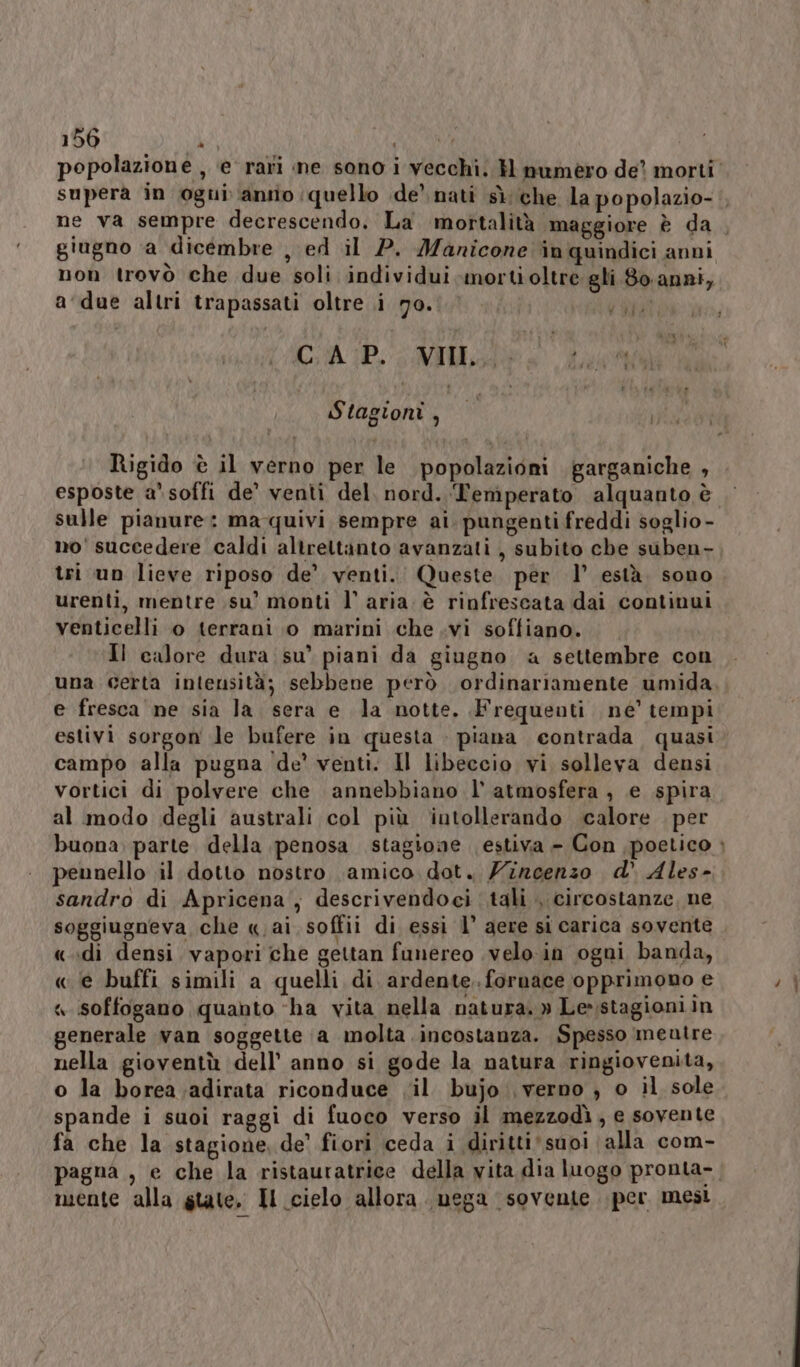 popolazione , ‘e rari ine sono i vecchi. H numero de? morti non trovò che due soli individui morti oltre gli 8o.anni, a due altri trapassati oltre i 70. CIR. CAIULDEO doi Stagioni, Rigido è il verno per le popolazioni garganiche , esposte a soffi de’ venti del, nord. Temperato alquanto è tri un lieve riposo de’ venti. Queste per l’ està. sono urenti, mentre su’ monti l’ aria. è rinfrescata dai continui venticelli o terrani 0 marini che .vi soffiano. Il calore dura su’ piani da giugno a settembre con e fresca ne sia la sera e la notte. Frequenti né’ tempi estivì sorgon le bufere in questa - piana contrada quasi campo alla pugna de’ venti. Il libeccio vi solleva densi vortici di polvere che annebbiano l’ atmosfera , e spira al modo degli australi col più iutollerando calore per peunello il dotto nostro amico dot. Zincenzo d’ Ales- sandro di Apricena, descrivendoci tali , circostanze, ne soggiugneva che « ai soffii di essi l’ aere si carica sovente «.«di densi vapori che gettan funereo .velo.in ogni banda, « ie buffi simili a quelli di ardente. fornace opprimono e « soffogano quanto ‘ha vita nella natura.» Le»stagioniin generale van soggette a molta incostanza. Spesso meutre nella gioventù dell’ anno si gode la natura ringiovenita, o la borea ;adirata riconduce vil bujo verno ; o il sole spande i suoi raggi di fuoco verso il mezzodì, e sovente fa che la stagione, de’ fiori ceda i diritti suoi alla com- mente alla state, Il cielo allora. nega sovente per mesi