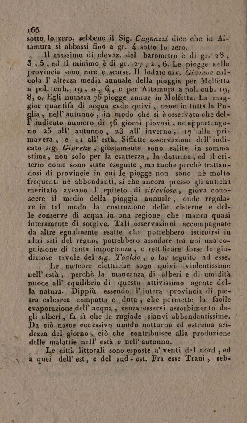 sotto, lo.izero, sebbene il Sig. Cagnaszi dice che in Al- tamura si abbassi fino. a gr. 4,sotto lo zero. i sell massimo di; elevaz. «lel barometro è di gr.' 28, 3.,,5,, ed.il minimo, è di gr..;27 } 2, 6. Le piogge nella provincia sono rare e. scarse, Il lodato cav. Giovene cal- cola. 1° altezza media annuale della pioggia per Molfetta a pol.!cub.,19,» 0 yi 6,,,e per Altamura a pol. cub. 19, $, o, Egli numera 76 piogge annue in Molfetta, La mag- gior quantifa di acqua cade quivi, come in tutta la Pu- glia, nell’ autunnò , ;in. modo che si è osservato.che del- I’ indicato numero. di. 76, giorni piovosi, ne appartengo» no .25, all’ autunno ,, 23 all’ invernoi; 17 alla. pri- mavera , e. 11 all està. Siffatte osservazioni dell’ iudi- cato .sigi Giovene 3 giustamente sono .salite in somma stima, non solo per la esattezza, la-dattrina, ed il cri- terio come sono state eseguite , ma anche perchè trattan- dosi di provincie in cui le piogge non sono nè molto frequenti nè abbondanti, si che ancora presso gli antichi meritato aveano ..l’ epiteto . di siticulose è giova cono- scere il medio della, pioggia annuale, onde regola- re in tal modo la costruzione delle. cisterne e del- le conserve di acqua in. una regione che manea quasi interamente di sorgive. Tali, osservazioni accompagnate da altre egualmente esatte, che potrebbero. istitvirsi in altri siti del reguo, potrebbero assodare trà moi una co- gnizione di tanta importanza , e rettificare forse le giu- diziose tavole del sig. Z'oaldo , 0 far seguito ad esse. Le. meteore elettriche .sopo quivi. .violentissime nell’ està , perchè la mancanza di. alberi e di umidità muoce all’ equilibrio di questo attivissimo agente del. la natura. Dippiù, essendo, l’intera provincia di pie- tra calcarea compatta e, dura , che permette la facile evaporazione dell’ acqua , senza esservi assorbimento de- gli alberi, fa sì che le rugiade sianvi abbondantissime. Da ciò nasce eccessivo umido notturno ed estrema ari- dezza del. giorno $, ciò che contribuisce alla produzione delle malattie nell’ està e nell’ autunno. . e ieittà littorali sono esposte a’ venti del nord , ed ya quei dell'est, e del sud-est. Fra esse Trani, seb-