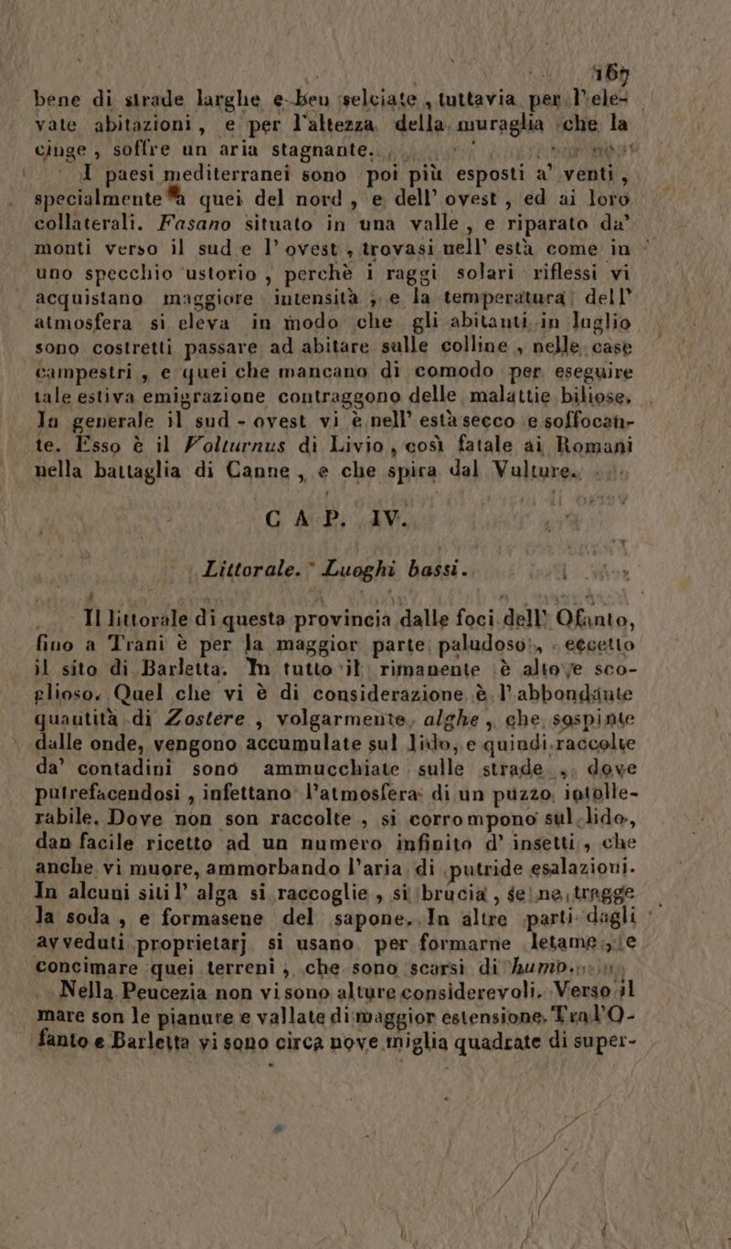 bene di sirade larghe e-beu sselciate , tuttavia, per lele vate abitazioni, e per l'altezza. della, muraglia che la cinge , soffre un aria stagnante... it 1 J paesi mediterranei sono poi più esposti a’ venti, specialmente quei del nord, e dell’ ovest, ed ai loro collaterali. Fasano situato in una valle, e riparato da’ monti verso il sud e l’ovest trovasi nell’ està come in | uno specchio ‘ustorio , perchè i raggi solari riflessi vi acquistano maggiore intensità e la temperatara) dell agyd campestri, e quei che mancano di comodo per eseguire tale estiva emigrazione contraggono delle malattie biliose, In generale il sud - ovest vi è nell’ està secco e soffocan- te. Esso è il Wolturnus di Livio, così fatale ai Romani nella battaglia di Canne, e che spira dal Vulture. .. GAP. IV. ì Littorale.© Luoghi bassi. i VERI . A x ” vit e ) Il littorale di questa provincia dalle foci dell Ofanto, fino a Trani è per Ja maggior parte; paludoso),, . eecetto il sito di Barletta. Mm tutto vit rimanente ‘è altove sco- glioso. Quel che vi è di considerazione è. l’abbondiute quautità .di Zostere , volgarmente, alghe , che sospinte dalle onde, vengono accumulate sul lio, e quiadi. raccolte da’ contadini sono ammucchiate . sulle strade... dove putrefacendosi , infettano l'atmosfera: di un puzzo, intolle- rabile. Dove non son raccolte , si corro mpono sul.lido, dan facile ricetto ad un numero infinito d’ insetti, che anche vi muore, ammorbando l’aria. di putride esalazioni. In alcuni siti l’ alga si. raccoglie, si brucia, gelne;tragge — la soda, e formasene del sapone... In altre parti dagli ‘ avveduti proprietarj. sì usano. per formarne .letame:,e Nella Peucezia non vi sono alture considerevoli. Verso 1 mare son le pianure e vallate di:maggior estensione. Tra l'Q-