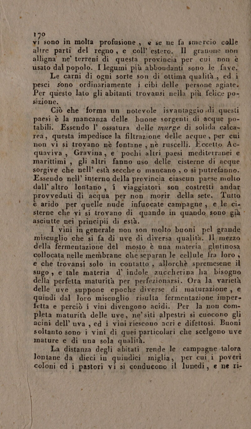 si sono in molta profusione, e se ne fa smercio colle altre parti del regno, e coll’‘estero. Il granone non alligna' ne’ terreni di questa provincia per. cui non è usato dal popolo. I legumi più abbondanti sono le fave, Le carni di ogni sorte son di ottima qualità,, ed. i pesci sono ordinariamente i cibi delle persone agiate. Per questo lato gli abitanti trovansi nella più felice po- sizione. | Ciò che ‘forma un. notevole isvantaggio di. questi paesi è la mancanza delle buone sorgenti di acque po- tabili. Essendo l' ossatura delle murge di solida calca rea, questa impedisce la filtrazione delle acque , per cui non vi sì trovano nè fontane , nè ruscelli. Eccetto Ac- quaviva, Gravina, e' pochi altri paesi mediterrapei e marittimi , gli altri fanno uso delle ‘cisterne di acque sorgive che nell’ està secche o mancano , o sì putrefanno. Essendo nell’ interno della provincia ciascun paese molto dall’ altro lontano, î viaggiatori son costretti andar provveduti di acqua per non. morir .della sete. Tutto ‘è arido per quelle nude infuocate campagne , e le. ci- sterne che vi si trovano di quando in quando, sono; già ‘ asciutte nei principii di està. i | I vini in generale non son molto buoni pel grande miscuglio che si fa di uve di diversa qualità. Il, mezzo della fermentazione del mosto è una materia. glutinosa collocata nelle membrane che separan le cellule fra loro 4 e che trovansi solo in contatto, allorchè spremesene il sugo , e tale materia d’ indole zuccheripa ha, bisogno della perfetta maturità per perfezionarsi. Ora la varietà delle uve suppone epoche diverse. di maturazione , e quindi dal loro miscuglio risulta fermentazione imper» fetta e perciò i vini divengono acidi. Per la non com- pleta maturità delle uve, ne’ siti alpestri si cuocono gli acini dell’ uva , ed i vini riescono acri e difettosi. Buonì soltanto sono i vini di quei particolari che scelgono uve mature e di una sola qualità. La distanza degli abitati rende le campagne alora lontane da dieci in quindici miglia, per cui i poveri coloni ed i pastori vi si conducono il lunedi, e ne ri- lai