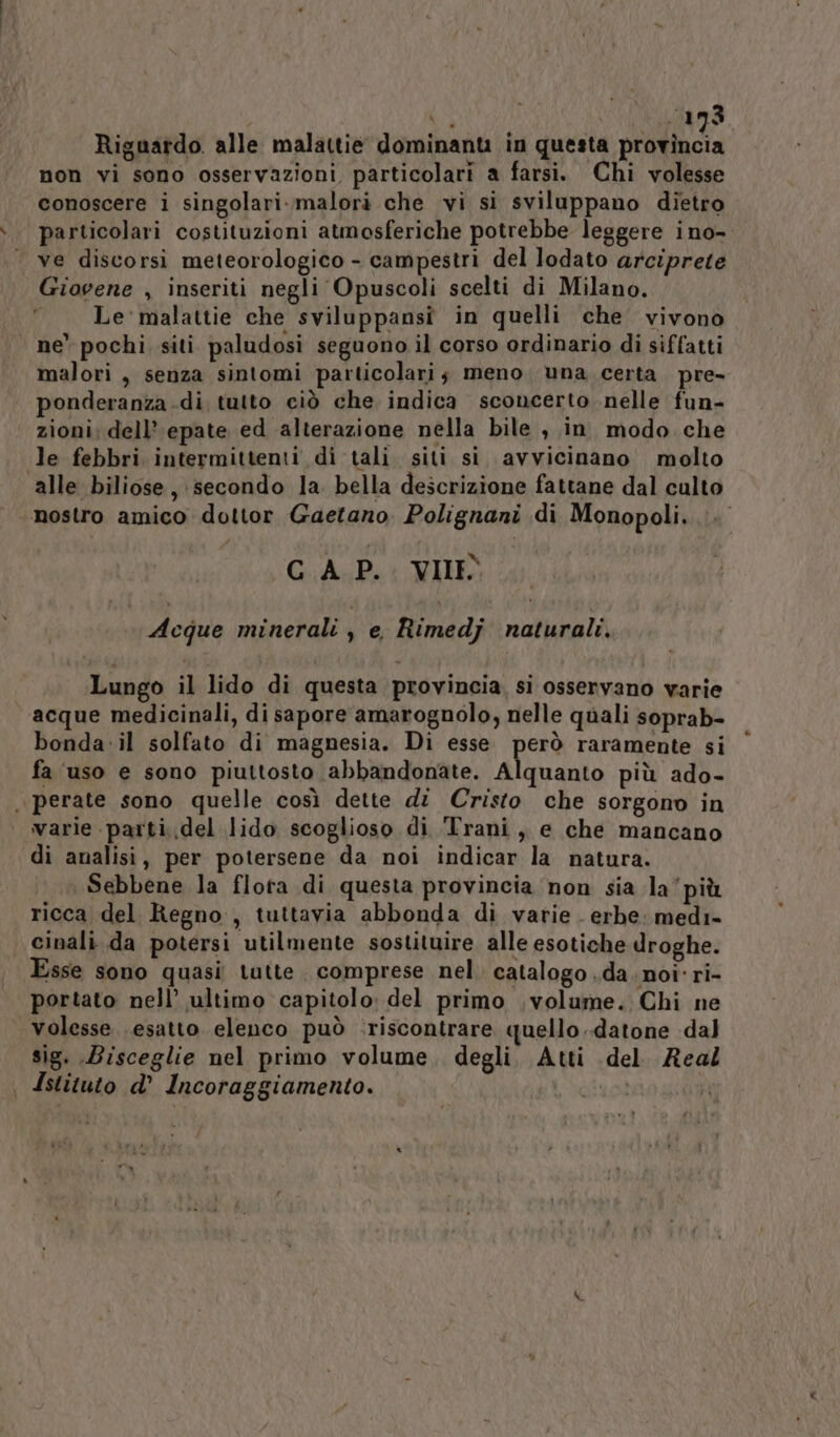 Riguardo. alle malattie dominanti in questa pia non vi sono osservazioni particolari a farsi. Chi volesse conoscere i singolari. malori che vi si sviluppano dietro particolari costituzioni atmosferiche potrebbe leggere ino- ve discorsi meteorologico - campestri del lodato arciprete Giovene , inseriti negli Opuscoli scelti di Milano. Le' malattie che sviluppansi in quelli che vivono ne pochi siti paludosi seguono il corso ordinario di siffatti malori , senza sintomi particolari; meno una certa pre- ponderanza di tutto ciò che indica sconcerto nelle fun- zioni; dell’ epate ed alterazione nella bile , in. modo che le febbri intermittenti di tali siti si avvicinano molto alle biliose, secondo la bella descrizione fattane dal culto ‘nostro amico dottor Gaetano Polignani di Monopoli... GAP. VIE Acque minerali , e, Rimedj naturali. Lungo il lido di questa provincia. si osservano varie acque medicinali, di sapore amarognolo, nelle quali soprab- bonda:il solfato di magnesia. Di esse però raramente si fa ‘uso e sono piuttosto abbandonate. Alquanto più ado- . perate sono quelle così dette di Cristo che sorgono in varie parti.del lido scoglioso di Trani, e che mancano di analisi, per potersene da noi indicar la natura. Sebbene la flota di questa provincia non sia la’più ricca del Regno, tuttavia abbonda di varie . erbe: medi- cinali da potersi utilmente sostituire, alle esotiche droghe. Esse sono quasi tutte. comprese nel. catalogo da. noi' ri- portato nell’ ultimo capitolo; del primo volume. Chi ne volesse esatto elenco può :riscontrare quello .datone dal sig. Bisceglie nel primo volume. degli. Atti del. Real | Istituto d° Incoraggiamento. | | s\