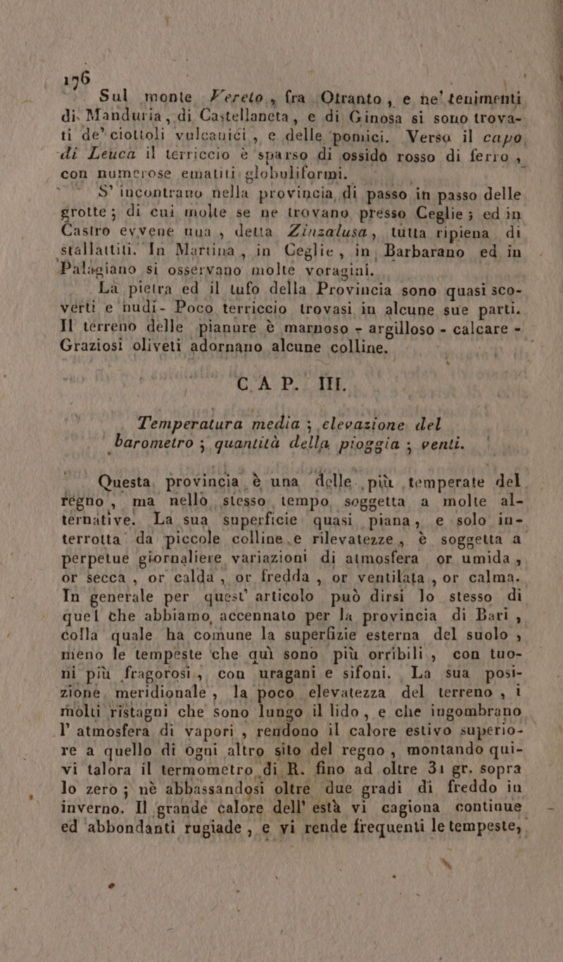 ;. Sul monte Zereto., fra Otranto, e ne'tenimenti di Manduria, di Castellaneta, e di Ginosa si sono trova-. ti de” ciottoli vulcanici, e delle ‘pomici. Verso il capo, con numerose ematiti: globuliformi.. I © S° incontraro nella provincia di passo in passo delle grotte ; di cui molte se ne trovano presso Ceglie; ed in Castro evvene una, detta Zinzalusa, tutta ripiena. di .stallattiti. In Martina, in Ceglie, in, Barbarano ed in Palagiano si osservano molte voragiai. La pietra ed il tufo della Provincia sono quasi sco- verti e nudi- Poco terriccio trovasi in alcune sue parti. IS Graziosi oliveti adornano alcune colline. d Ù CCA P.; IL. Temperatura media ; elevazione. del barometro ; quantità della pioggia ; venti. Questa, provincia. è una delle. più temperate del regno , ma nello, stesso tempo, soggetta a molte al- ternative. La sua superficie. quasi. piana, e solo in- perpetue giornaliere variazioni di atmosfera or umida, In generale per quest’ articolo può dirsi Jo stesso di uel che abbiamo, accennato per la provincia di Bari, colla quale ha comune la superfizie esterna del suolo , meno le tempeste ‘che quì sono più orribili., con tuo- ni più fragorosi.,, con uragani e sifoni. La sua posi- zione, meridionale , la poco elevatezza del terreno , i rnolti ristagni che sono lungo il lido, e che ingombrano .l’ atmosfera di vapori , rendono il calore estivo superio- re a quello di ogni altro sito del regno, montando qui- vi talora il termometro di R. fino ad oltre 31 gr. sopra lo zero j nè abbassandosi oltre due gradi di freddo in inverno. Il ‘grande calore dell’ està vi cagiona continue M CA n nta mA,