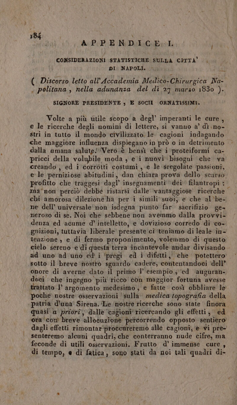 APPENDICE. LI 0 CONSIDERAZIONI STATISTICHE SULLA CITTA’. DI. NAPOLI. 9197 (. Discorso. letto all'Accademia Medico-Chirurgica Na- « politana , nella adunanza del di 2) marzo 1830 ). SIGNORE PRESIDENTE , E SOCI ORNATISSIMI. Volte a più utile scopo a degl’ imperanti le cure, e le ricerche degli uomini di lettere, si vanuo a’ dì no- stri in tutto il mondo civilizzato. le. cagioni indagando che maggiore influenza dispiegano in prò o in detrimento dalla amana salute! ‘Vero.è bensì che i proteiformi ca- pricci della volubile moda , e i nuovi bisogni che va creando , ed i corrotti costumi, e le sregolate ‘passioni, e le perniziose abitudini, dan chiara prova dello scarso, profitto che traggesi dagl’ insegnamenti dei filantropi : ma°non perciò debbé ristarsi dalle ‘vantaggiose ricerche chi amorosa ‘dilezione ha per i simili‘ suòdi; e che al‘be- ne dell’ universale’ non isdegna punto far sacrifizio ge» neroso di se. Noi che sebbene non avemmo dalla provvi- denza ed acume d’ intelletto, e dovizioso corredo di ‘co- gnizioni, tuttavia liberale presente ci ‘teniamo di leale in- tenzione è e di fermo proponimento, volemmo di questo cielo sereno e‘di questa terra incantevole andar divisando ad uno ad uno ed' i ‘pregi ed i difetti, che potettero sotto il breve ‘nostro sguardo cadere, contentandoci ‘dell’ onore di averne dato il primo |’ esempio 3 ‘ed ‘auguran- doci che ingegno più ricco con maggior fortuna avesse trattato | argomento medesimo , e fatte così obbliare le ‘poche nostre osservazioni ‘sulla. medica topografia della patria d'una’ Sirena. ‘Le ‘nostre ricerche sono state finora quasi a priori, dalle ‘cagioni’ ricercando gli effetti, ed ora ‘com breve allocuzione percorrendo opposto sentiero’ dagli effetti rimontar‘protcareremo alle cagioni, e wi pre- senteremo alcuni quadri, che conterranno nude cifre, ma feconde di utili osservazioni. Frutto d’ immense cure , di tempo, e di fatica, sono stati da-noi tali quadri di- \