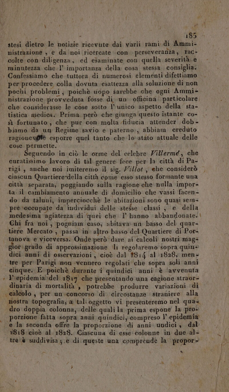 stesi dietro le notizie ricevute dai varii rami, di Ammi- nistrazione , e da'noi ricercate con perseverariza, rac- colte con diligenza, ed esaminate con: quella severità. e minutezza che.l’ importanza della cosa stessa consiglia. : Confessiamo che tuttora, di numerosi elementi difettiamo - per procedere colla dovuta (esattezza alla soluzione di non pochi problemi; poichè vopo sarebbe che ogni Ammi- nistrazione provveduta fosse di. un officina. particolare che considerasse le cose soito l’unico aspetto della sta- tistica medica. Prima però che giunga questo istante co- sì fortunato, che pur con molta fiducia attender dob - biamo da un Regime savio e paterno;, abbiam ereduto ragionevifè esporre quel tànto che ‘lo stato attuale delle cose permette. | Seguendo in ciò le orme del celebre Yilermé, che curatissimo lavoro di tal genere fece per la città di Pa- rigi , anche noi imiteremo il sig. 7//ot , ehe considerò , ciascun Quartiere-della città come esso stesso formante una città separata; poggiando sulla ragione che nulla impor- ta. il cambiamento annuale di domicilio che vassi facen- do da taluni, imperciocchè le abitazioni souo quasi sem- pre ‘occupate da individui delle ‘stesse ‘classi ; e della medesima agiatezza ‘di quei che l’ hanno abbandonate. | Chi fra noi, pogniam caso, abitava» un basso del quar- tiere Mercato , passa in altro basso del Quartiere di Por- tanova e viceversa. Onde però dare ai calcoli nostri mags® giorigrado di approssimazione ‘li regolaremo sopra quin dici anni di osservazioni, cioè dal 814 al (18285 men- tre per Parigi non vennero regolati che sopra soli anni cinque. E poichè durante i quindici ‘anni è ‘avvenuta + Prepidemia»del 1817 che presentando una cagione straor- dinaria di mortalità , potrebbe produrre variazioni ‘di calcolo, per un:concorso di circostanze straniere alla nostra topografia, a tal'oggetto vi presenteremo nel qua dro doppia colonna, delle quali la prima espone la pro+ porzione fatta ‘sopra anni quindiciy compreso l epidemia e la seconda offre la proporzione di anni undici, dal 1818: cioè al. 1828. Ciascuna di esse colonne in due-al+ © tre. è suddivisa ;.e di queste una comprende la propor- ) e ) *