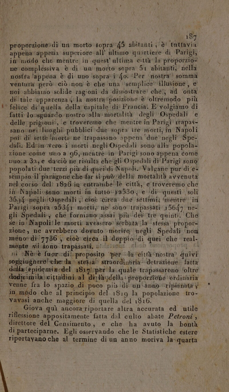 Le è 197 proporzione» dì un morto sopra'45 abitanti; è! tuttavia | appena ‘appena superiore all’ ultimo quartiere di Parigi, in modo che mèntre in quest ultima città ‘la proporzio- ne complessiva è di un'morto sopra 51 abitauti, nella nostra ‘appena è di uno !soprai4o. “Per ‘nostrà’’ somma ventura però: ciò non è che ‘una ‘semplice’ illusione, e noi ‘abbiamo solide ragioni da dimostrare! chel} ad ‘onta. di ‘tale apparenza 5'la mostra“posizione ‘è ‘oltremodo più ‘ felice! di! quella della capitale di° Francia. E volgiamo di fatti lossguardo: nostro valla mortalità degli ‘Ospedali e | delle prigioni”, ‘e troveremo che mentre in Parigi ctapas- sanovunéi ‘luoghi! pubblici due sopra tre morti, in Napoli poi dil sette morti: ne itrapassano appena due’ negli ‘Spe- dali: Edrimwvero i morti negli Ospedali sono alla popola | zione come uto a 96, mentre vin Parigi sono appena come | umosa 32; e dacciò ne risulta che:gli Ospedali di Parigi sono’ | popolati:due?terzi più di queidi Napoli. Valgate pur di'e- sempiovil paragone che far si pad della mortalità avvenuta nel corso: deli 1826.in'entrambe' le città, e troveremo che in Napolioseno: morti in iutto:»2530; e ‘di’ ‘questi soli 3094 meglisiOspedali ;! cioè ‘vitva dae settimi) ‘mentre in Parigi sopra 25341 morti ne' sono ‘tapassati 15647 nel. gli Spedali che formanorjassai più dei tre ‘quinti. Che sein: Napoli!le morti: avessero ‘serbata la stessa’ propor- zione, ne avrebbero ‘dovuto ‘morire negli Spedali ‘non ménos'di'7736 | cioè circa .il doppiodi quei che real- mente mii.Sono trapassati, s0.!0 i ni oNeèriè fuorisdit. proposito ‘pet Ila “città ‘nostra? quivi soggiughere! chela » stessa” straordintiria‘ detrazione! fatta alta (è pidemia:del 1819 per la. quale trapassarono ‘oltre’ | dodicimila:cittadini al dintagdella: proporzione ordinaria venne fra lo spazio di poco più di un'anno ripianata 4 in médo che al principio del 1819 la popolazione tro- Vavasi anche maggiore di quella del 1816. /_ Giova quì ancorariportare altra accurata ed utile riflessione appositamente fatta dal culto abate Petroni , direttore del Censimento, e che ha avuto la bontà di parteciparne. Egli osservando che le Statistiche estere Tiportayano che al termine di un anno moriva la‘quarta (