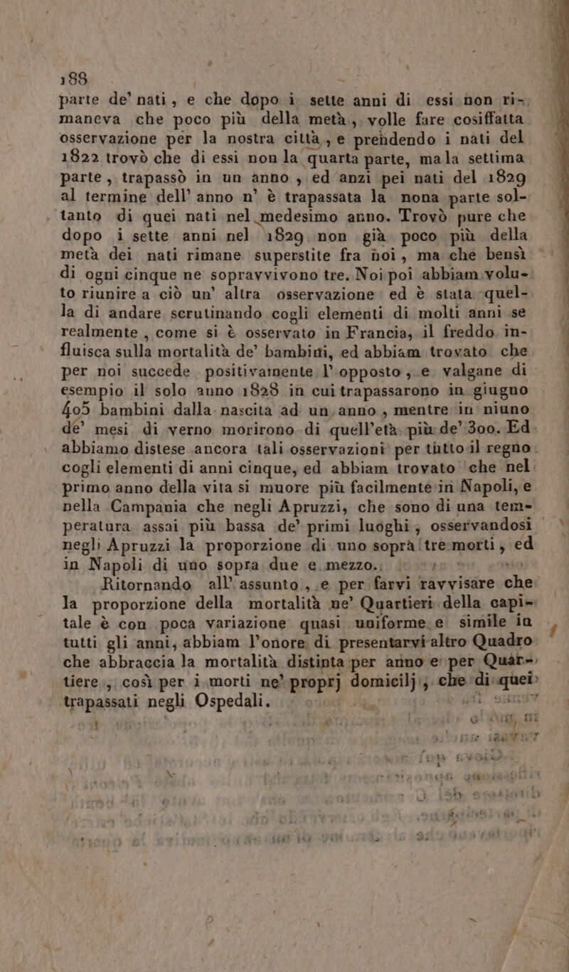 parte de’ nati, e che dopo i. sette anni di essi non ri-, maneva che poco più della metà; volle fare cosiffatta osservazione per la nostra città,, e prendendo i nati del 1822 trovò che di essi non la quarta parte, mala settima parte , trapassò in un anno ) ed anzi pei nati del 1829 al termine dell’ anno n° è trapassata la. nona parte sol- tanto di quei nati nel medesimo anno. Trovò pure che dopo i sette anni nel 1829 non già poco più della metà dei nati rimane superstite fra noi, ma che bensì di ogni cinque ne sopravvivono tre. Noi poi abbiam:volu». to riunire a ciò un’ altra osservazione ed è stata quel- la di andare serutinando cogli elementi di molti anni .se realmente , come si è osservato in Francia, il freddo in- fluisca sulla mortalità de’ bambirti, ed abbiam trovato che per noi succede positivamente. l’. opposto ;.e. valgane di esempio il solo auno 18289 in cui trapassarono in. giugno 405 bambini dalla: nascita adi un, anno , mentre in niuno cogli elementi di anni cinque, ed abbiam trovato ‘che nel. primo anno della vita si muore più facilmente»ini Napoli, e nella Campania che negli Apruzzi;, che sono di una tem- negli Apruzzi la proporzione di uno soprà!tre:morti ; ed in Napoli di uno sopra due e..mezzo.; | ue è ae Ritornando all’ assunto, e per farvi ravvisare ch la proporzione della mortalità me’ Quartieri della capi». tale è con poca variazione quasi uniforme e’ simile in tutti gli anni, abbiam l’onore di presentarvi altro Quadro che abbraccia la mortalità distinta:per arino e per Quar». tiere., così per i morti ne*proprj domicilj:}. che di: quei» trapassati negli Ospedali. da) | | det nia j * È diblasd x MET »* t, i oi (Aeg, Ii