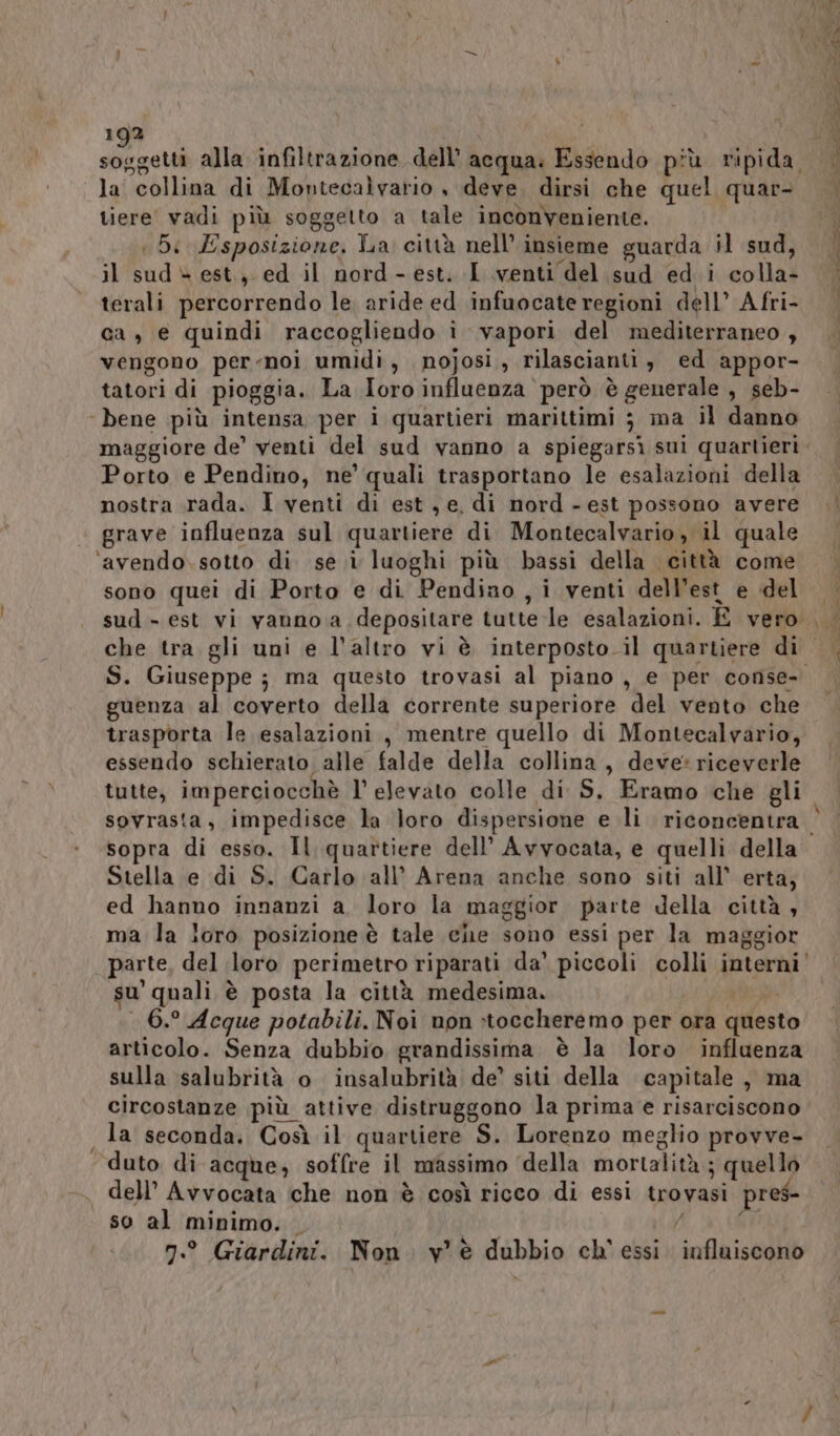 N 192 Pa alla infiltrazione dell’ acqua: Essendo più ripida. la collina di Montecalvario , deve. dirsi che quel quar- tiere' vadi più soggetto a tale inconveniente. il Sad N est, ed il nord - est. I venti del sud ed i coll49 terali percorrendo le aride ed infuocate regioni dell’ Afri- ca, e quindi raccogliendo ì vapori del mediterraneo , vengono per-noi umidi, nojosi, rilascianti, ed appor- tatori di pioggia. La loro influenza però è generale , seb- bene più intensa per i quartieri marittimi 3 ma il danno maggiore de’ venti del sud vanno a spiegarsì sui quartieri. Porto e Pendino, ne’ quali trasportano le esalazioni della grave influenza sul quartiere di Montecalvario ,” il quale ‘avendo. sotto di se i luoghi più bassi della città come sono quei di Porto e di Pendiao , i venti dell’ est e del sud - est vi vanno a depositare tutte -le esalazioni. E vero che tra gli uni e l’altro vi è interposto. il quartiere dir” S. Giuseppe ; ma questo trovasi al piano , e per conse- guenza al coverto della corrente superiore del vento che trasporta le esalazioni, mentre quello di Montecalvario, essendo schierato alle falde della collina, deve: riceverle tutte, imperciocchè l'elevato colle di S, Eramo che gli Stella e di S. Carlo all’ Arena anche sono siti all’ erta; ed hanno innanzi a. loro la maggior parte della città , ma la loro posizione è tale che sono essi per la maggior parte, del loro perimetro riparati da’ piccoli colli interni’ su ‘quali è posta la città medesima. 6.° Acque potabili. Noi non stoccheremo per ora afferto articolo. Senza dubbio grandissima è la loro influenza sulla salubrità o insalubrità de’ siti della capitale , ma circostanze più attive distruggono la prima e risarciscono la seconda. Così il quartiere S. Lorenzo meglio provve- duto di acque, soffre il massimo ‘della mortalità ; quello dell’ Avvocata che non è così ricco di essi trovasi pres- so al minimo. n.° Giardini. Non. v'è dubbio ch' essi. influiscono vi