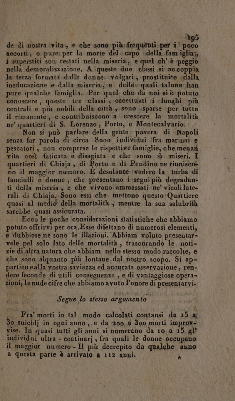 (95 dedi mostra (vita, e che sono più»frequenti per i | i: accorti, o pure: per la morte del. capo »della..fam iglia;, i superstiti som restati nella miseria, e quel: ch è peggio nella demoralizzazione. A iqueste due classi ;si’ ac coppia Ja-terza formata dalle donne: volgari; prostìtuite dalla ineducazione e. dalla miseria;;e. dellé» qaali;talune han pure qualche famiglia. «Per. quel che: da noi si è potuto. conoscere, queste tre classi, eccettuati si luoghi. più centrali e più nobili della città., sono sparse per tutto il rimanente, e contribuiscono a. crescere la mortalità ne’ quartieri di S. Lorenzo, Porto, e Montecalvario. Non si può parlare della gente. povera di Napoli senza far parola di circa 8000 individui /fra. marinai: e pescatori, non comprese le rispettive famiglie, che,menati vita così faticata e disagiata e che :sono sì miseri. I quartieri di Chiaja , di Porto e di Pendino ne riunisco» no il maggior numero. E desolante:;vedere la turba di fanciulli e donne , che presentano «segni più degradan+ ti della miseria:, e che vivono: ammassati ne’ vicolilate rali. di Chiaja. Sono essi che. mettono questo:Quartiere quasi al medid della ‘mortalità ; mentre ‘la. sua salubrità sarebbe quasi assicurata. if Ecco le poche considerazioni statistiche che abbiamo potuto offrirvi per ora.Esse difettano di numerosi elementi, . € dubbiose ne sono le illazioni. Abbiam .voluto presentar- vele pel solo lato delle mortalità , trascurando le. noti- zie di altra natura che abbiam nello stesso modo ragcolte, e che sono alquanto più lontane dal nostro scopo. Si ap- partien ealla vostra:saviezza ed accurata osservazione , ren- dere feconde di utili conseguenze , e di vantaggiose opera- zioni, le nude cifre che abbiamo avuto l’onore di presentarvi» } Segue lo stesso argomento .... Fra’ morti in tal modo calcolati contansi da 15.a 30 suicidj in ogni anno ,.e da 200,2 300 morti improv= yise. In quasi tutti gli anni si numerano da 10, 4.15, gl’ individui ultra - centinarj , fra quali Je donne occupano il maggior numero - Il più decrepito da qualche anno a questa parte è arrivato a 112 anni. ì