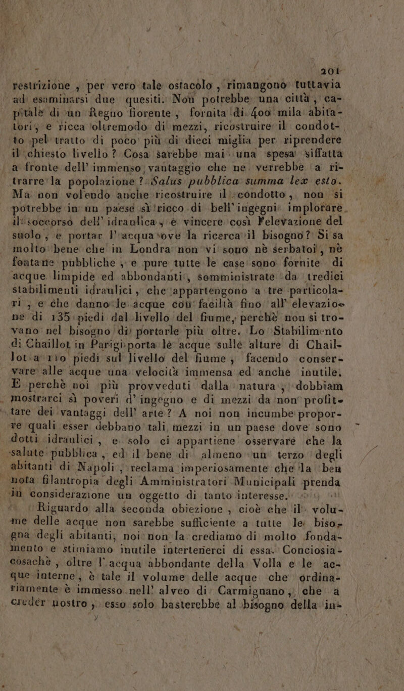 restrizione , per vero tale ostacolo , rimangono» tuttavia “adi esaminarsi due quesiti. Noù potrebbe. una città, ca- pitale di :un ‘Regno fiorente, fornita (di. 400 mila: abita - tori; € ricca ‘oltremodo di' mezzi, ricostruire il condot-, ‘to pel tratto di poco’ più di dieci miglia per riprendere il chiesto livello ? Cosa sarebbe mai. una spesa’ siffatta a fronte dell’ immenso, vantaggio che ne. verrebbe ‘a ri- | trarre la popolazione ?. Salus pubblica summa lex esto. Ma non volendo anche ricostruire il. condotto, non si potrebbe in un paese ist iricco di bell’ingegni. implorare. il'soceorso dell’'idraulicay è vincere così Felevazione del suolo ; e portar l'racquasove la ricerca vil bisogno? Si sa” molto: bene che in Londra nonvi'sono nè serbatoi, nè fontamte pubbliche je pure tutte le case'sono fornite. di acque. limpidè ed abbondanti, somministrate ‘da tredici stabilimenti idraulici , che \appartengono ‘a ‘tre -particola-. ri, e che dannorle. acque con' faciltà fino ‘all’ elevazioe ne di 135 piedi dal livello del fiume, perchè nou si tro- vano nel bisogno div portarle più oltre. Lo Stabilimento «di Chaillot in Parigi:porta lè acque ‘sulle alture di Chail- lot:av1rio piedi sul livello del fiume; facendo conser» vare alle acque una. velocità ‘immensa \ed anchéè ‘inutile; E perchè noi più provveduti dalla: natura} ‘dobbiam , mostrarci sì poveri d’ ingegno e di mezzi ‘da ‘non’ profit tare dei vantaggi dell’ arte? A noi non incumbe propor- re quali esser debbano’ tali, mezzi in un paese dove sono dotti idraulici, e. solo ci appartiene. osservare che la «salute: pubblica , ed: il bene di. almeno un’ terzo degli | abitanti di Napoli, reclama imperiosamente che ‘la ‘ben | nota filantropia degli Amministratori Mupicipali prend ‘Im considerazione un oggetto di tanto interesse. 0 i) ©» Riguardo alla seconda obiezione , cioè che ‘il volu- me delle acque non sarebbe sufficiente a tutte lei biso» gna degli abitanti, noi. non la: crediamo di molto fonda- mento e stimiamo inutile interterierci di essa. Conciosia - cosachè ; oltre l’acqua abbondante della Volla ele ac- que interne, è tale il volume delle acque che ordina- Fiamente: è immesso nell? alveo di: Carmignano ;; che a creder nostro ). esso solo basterebbe al bisogno della ‘in@ è