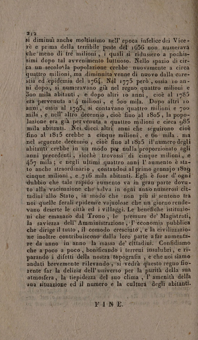 RE, 212 si diminuì anche moltissimo nell’ epoca infelice dei Vice- | rè e prima della terribile peste dél' 1656 non, numeravà: che‘ meno di tre milioni ,,, i quali si ridussero a pochis- ca.un-secolo\la popolazione crebbe - nuovamente a circa quattro milioni, ma diminuita venne di nwovo dalla care- stia ed ‘epidemia del 1764. Nél 1775 però’, ossia 10 an- ni dopo; si, numeravano già nel regno quattro milioni e 5oo mila abitanti , ‘e dopo altri 10 anni, cioè al 1785 ‘era ‘pervenuta a'4 milioni, e 5c0 mila. Dopo altri 10 anni ossia ‘al 1795, Sì contavano quattro milioni e 700 mila , e. nell’ altro decennio , cioè fino al 1805, la popo- lazione era già pervenuta a quattro milioni e circa 485 mila abitanti. Nei,dieci, altri anni che séguirono cioè fino al 1815 crebbe a cinque milioni, e 60° ‘mila. ma nel seguente. decennio ; cioè fino al 1825 il'numero degli abitanti crebbe in un modo par nulla!proporzionato agli anni precedenti, sicchè .trovossi di \cinque milioni, e 457. mila; e negli ultimi quattro anni l aumento è sta- èo anche straordinario , contandosi al primo gennajo 1829 cioque milioni, e..716 mila abitanti. £gli. è fuor d'ogni‘ idubbio che tale ‘rapido aumento va in gran parte dovu- to alla ‘vacinazione che' ‘salva in ogni anto numerosi cit- tadini allo Stato, in' modo che non più si sentono tra noi' quelle ferali epidemie vajuolose che un'giorno rende- vano deserte le città ed i villaggi. Le benefiche istituzio- ni che emanano dal Trono, le premure de’ Magistrati, che dirige il tutto , il comodo cresciuto )'e la civilizzazio- ne inoltre contribuiscono’ dalla loro parte a far aumenta- re da ‘anno ‘in anno ‘la massa de’ cittadini. Confidiamo che a'poco a poco, bonificandò i terreni insalubri, e ri- parando i difetti della nostra ‘topografia , e che noi siamo andati brevemente rilevando';si ‘vedrà questo regno fio- rente far la delizia dell'universo per la purità della sua atmosfera , la' tiepidezza del suo clima , 1° amenità della FINE.