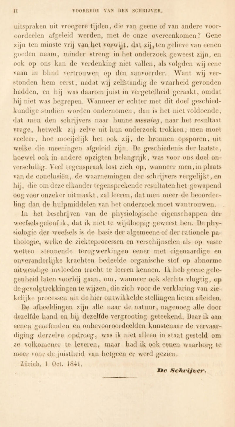 uitspraken uit vrocjjere tijden, die van {jeene of van andere voor- oordeelen af^yeleid werden, met de onze overeenkomen? Gene zijn ten minste vrij van het vorwijl-, dat ?:ij, ten (gelieve van eenen poeden naam, minder stren[j‘ in liet onderzoek (geweest zijn, en ook op ons kan de verdenkiiip^ niet vallen, als vol^rdon wij eene vaan in blind vertrouwen op den aanvoerder. ^Vant wij ver¬ stonden hem eerst, nadat wij zellstandi{]^ de waarheid rfcvonden hadden, en hij was daarom juist in verjjetelheid (geraakt, omdat hij niet was he[jre[)en. AVanneer er echter met dit doel (jeschied- kundi/ye studiën worden ondernomen, dan is het niet voldoende, dat HH'u den schrijvers naar hunne meeninij^ naar het resultaat vra^je, hetwelk zij zelve uit hun onderzoek trokken; men moet veeleer, hoe moeijelijk het ook zij, de lironnen opsporen, uit welke die meenin(}en afjjeleid zijn. De rresehiedenis der laatste, hoewel ook in andere ojizi^jten helang^rijk, was voor ons doel on¬ verschillig-. Veel ie|]^enspraak lost zich op, wanneer men, in plaats van de conclusiën, de waarnemiiipen der schrijvers vei’p-elijkt, en hij, die om deze elkander tcp^ensprekendc resultaten het (jewajiend ooe-voor onzeker uitrnaakt, zal leeren, dat men meer de heoordee- linp- dan de huljimiddelen van hel onderzoi^k moet wantrouwen. In het hcsclirijven van de jihysiolo^psche eij^^enschajipen der weefsels [j;eloof ik, dat ik niet \v. wijdloopie- /geweest hen. De phy- siolo(}ic der Avecfsels is de basis der ale^emeene of der rationele pa- lliolop'ie, w^elke de ziekteprocessen en verschijnselen als op vaste wetten steunende teriie-werkin^oen eener met eigenaardi(j-e en onveranderlijke krachten bedeelde org^anische stof 0[) ahnorme uitwendi‘fe invloeden tracht te leeren kennen. Ik heb g-cene gele- o;enheid laten voorbij {jaan, om, wanneer ook slechts vlu(jtig-, op de gfevolg^trekkingen te wijzen, die zich voor de verklaring- van zie- kelijke processen uit de hier ontwikkelde stellingen lieten afleiden. De afbeeldingen zijn alle naar de natuur, nagenoeg alle door dezelfde hand en hij dezelfde vergrooting geteekend. Daar ik aan Genen gcocfendcn en onhevooroordeelden kunstenaar de vervaar¬ diging dcrzelve opdroeg, was ik niet alleen in staat gesteld om ze volkomejier te leveren, maar had ik ook eenen waarborg te nR?cr voor de juistheid van hetgeen er werd gezien. tf i.1 CJ Zürich, 1 Oct. 1841, JDe Schrijver.