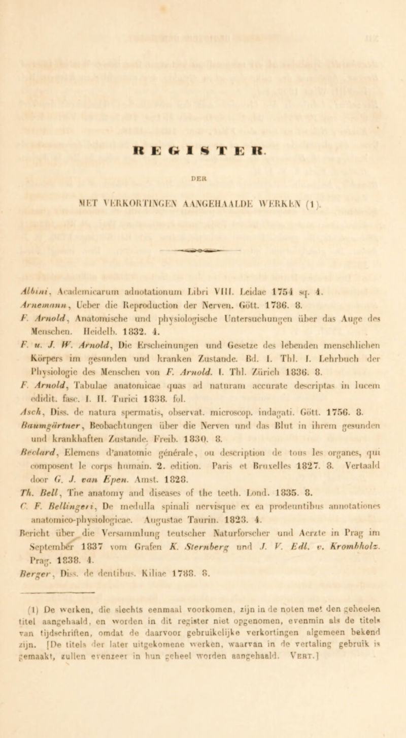 R K Cm 1 ^ T K R. DER MF'T ^'Kn^oKn^G^•:.\ aa.ngkiiaaf.di-: wf.kkkx (i). Albini, Acadetniraruin adnoLationuni Lihrl VIII. licldae 1754 s<{. 4. Aniemnnn ^ L’td)cr die Ileproduction der Nerven, (iött. 1786. 8. F. ArnolH^ Anatomische und physioloijische Untrrsiichunjjen üher das Aiif^c des Menschen. Ilcidelh. 1832. 4. F. u. J. H\ Arnold^ Die Krselieinuno[en ntid GeseUe «les lebenden nienscbliclien korpers im eesnnden nnfl Franken Zustande. lid. 1. ThI. I. Lehrbnch der Pliysiologie des Menschen von F. Arnold. I. Thl. Zürich 1836. 8. F. Amold^ Tabulae anatoniicae «]uas ad natnrani accurate descrij>tas in Inrem erlidit. fasr. 1. fl. Tiirici 1838. fol. Aseby Diss. de natura spermatis, ol)S€rvat. micros<»p. indajati. Gött. 1756. 8. Hanm^Urtner^ Beolïachtuneen ül>er die Nerven nn«l das liliit in ihrem {jesunden uinl krankhaften Zustande. Freib. 1830. 8. Hfclnrd^ Elemens «1’anatomie eénérale, on descriplion de tons les oreanes, qui r«>rnjx>scnt Ie corps hiimain. 2. edition. Paris et Rruxelles 1827. 8. Vertaald door (i. J. van Epen. .Arnst. 1828. Th. Heil Tiie anatoniy arid discascs of the leeth. I/)nd. 1835. 8. r. F. Rellingeti.^ D«* inedulla spinali nervisque ex ea prode«inlibus annotationes anatomico-physioloe^irae. Aiifjustac Tanrin. 1823. 4. Bericht über die V'ersaminlnng teutscher Naturforscher un«l Acrfte in Praf; ini .Scptcmbtfi^ 1837 vom Grafen A'. Sternberg und J. V. Edl. v. Kromhholz. Prajj. 1838. 4. fterser. Di.'^s. de dcnlibiis. Kiliae 1788, 8. O * (1) De vlerken, die slechts eenmaal voorkomen, zijn in de noten met den ^ebeolen titel aangehaald, en worden in dit register niet opgenomen, evenmin al-s de titel» van tijdschriften, omdat de daarvoor gebruikelijke verkortingen algemeen bekend zijn. (De titels der later uitgekomene werken, waarvan in de vertaling gebruik i» gemaakt, zullen evenzeer in hun geheel worden aangehaald, V'ert.]