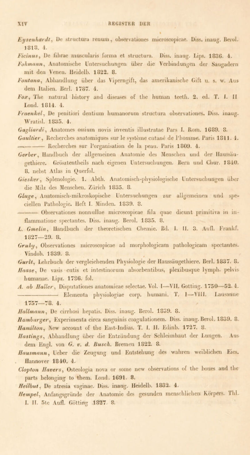 t.xjsenhardt^ Ue striicturu reiiujii, observalioiies Hiic!*osco|jicac. Diss. iuaug;. Jiei-ol. JÖlii. 1. Fici/iuSy De lll)ruc muscularis fonna et structura. Diss. iiiaug;, Lips. 183C. -4. Fühmann^ Anatoriiische l'iitersaeliurjfjeii iiher die Vcrbiadun^cu der Saufjuderri iiiit dcii ^ enen. Ileidelb. 1822. 8. Fontana^ Abliuiidlurijj über das \ iperii^dft, das ariicrikaiiiscbc (iift u. s, m'. Aus deni lUilIen. Berl. 1787. 4. Fojr^ Tlie iiatiirul liistory and dlseases of the iniinaii teetli. 2. od. T. I. II Lond. 1814. 4. Fraenkel^ De jieniliori dcntiuin huniaiioruia structura observationcs. Diss. iiiaug. Wratisl. 1885. 4. Gagliardi^ Anatomes ossium novis iiiventis illustratac l*ars I. lloiu. 1C89. 8. Gaullier ^ Ileclierches anatoniiques sur Ie systèiue cutaiié de 1’honime. Paris 1811. 1. -Ilecherclies sur Porfjariisatioa de la jK?au. Paris 1809. 4. Gerber^ llandbucli der allgerneinea Aaatoinie des Measchea uad der Ilaussaa- getbiere. (irüsïteatlieils nacli ei[jeaea L’atcrsuchuagea. liera uad Cliur. 1840. 8. nel)St Atlas ia Querfol. Gieskei., Spleaolu^jie. 1. Abtli. Anatoaiiscb-pliysiolojisclic Latersuchuajen über die MiD des Measchea. Zürich 1835. 8. Gluge^ Aaatoaiisch-niikroskopische Latersacluaijjea lur alljjeineiaca uad s]*e- ciellea I‘atholo<jic. Heft I. Minden. 1839. 8. -Observationcs noannllac niicroscopicae lila qaac dicuat priaiitiva ia ia- llaminatione sjHJctantcs. Diss. iaau{][. Herol. 1835. 8. L. Gmelin^ IJandbuch der theoretischen Chemie, lid. 1. 11. 3. AnQ. I'raakf. 1827—29. 8. Grubij^ Observationcs inicroscopic^ie ad morpholofjiaim palholofjicam spcctantes. A’indob. 1839. 8. i Gurlt^ lichrbuch der verfrleichenden Physiolojjie der }Iaussau{jethiere. Perl. 1837. 8. Ilaase^ De vasis cutis et intestiaoruia absorbentibus, plexibusque lymph. j>elvis hunianae. Lipz. 1780. fol. A. (ib Ilaller, Disputationes aaatoinicae sclcctae. Vol. I—^ II. Gottinjj. 1730—52. 4. -Pdemcata phvsiolo[jiae corp. haatani. T. I — VIII. I.aasaraie 1757—78. 4. Hallxnann^ De cirrhosi hepatis. Diss. inaug^. Perol. 1839. 8. Hambio'ger, Experimenta circa sanf^uinis coajulutionem. Diss. inaufj. Bei ol. 1839. 8. Ilamillon^ iVew account of the East-ladias. T. 1. 11. Edinb. 1727. 8. Jfastings, .Vbhaadlunnr ül>er die Entzüadunj der Schleimhaut der Imajjea. .4us dem Pingl. von G. v. d. Husch. Bremen 1822. 8. Ilaustnaxm, Lel>er die Zeurjung und Pintstehunrj des vrahren weiblichcn Eies. Ilannover 1840. 4. Clopton Haters^ Osteolojjia nova or soine new observations of the bones and the parts belonn^ing to them. Ixind. 1091. 8. Heilbut ^ De atresia va^^inae. Diss. inan/j. Ileidelb. 1832. 4. Uempel^ Anfang^riinde der Anatomie des nresunden menschlichen Körpers. Tlil.