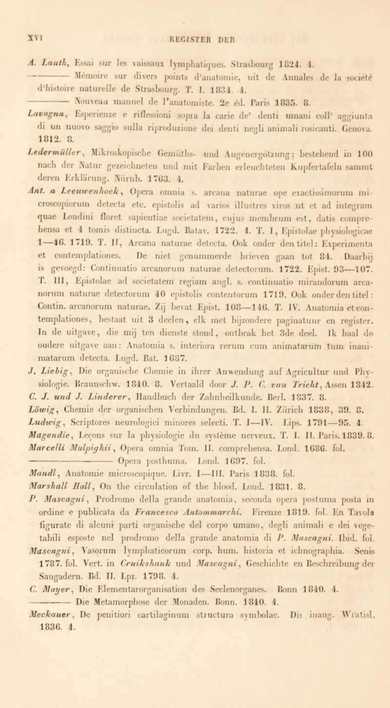 .4. Lnuth, sur Jes vaissaux lympliatKjues. Straslx)U)[j 1824. 1. .Méiiioire sur divers jwiiits d’anatoiuie, uit de Auuales de Ja soeieté d’J)istüire naturelle de Strasbour'j. 7’. I. 183 4. 4, --Nouveau nianuel de 1’analoiniste. 2e éd. Paris 1835. 8. Ldvugtta^ I*.sj)erienze e rillessioiii sojua la earie de’ denti uinani eoll’ a{j{jiunta di un nuüvo .sa{j{jiü sulJa rijuoduziune dei deuli iiejjli aniinali rosie.auti. (icnova. 1812. 8. LedermüUer^ Mikroskoj)iscIie (leinütlis- und Au^enerj^^otziin: bestellend in 100 nacli der Natur {jezeielmelen und init l’arben eileuclitelen Kupfertafeln sainnil deren Krklarun'j. Niirnb. 1703. 4. Ant. a Leeuwenhoek ^ Ojiera oinnia s. areana natiirae ujie exactissinioruin ini- croscopioruni deteeta etc. ejiistolis ad \arios illusties \iius ut et ad inte'^rain quae Londini floret sapientiae societateni, cujus incinbruin est, datis eoinpre- hensa et -4 toinis distincta. J.iijpl. ikitav. 1722. i. 1'. I, Mpistolae pliysioloj^pcae 1—40. 1719. J. If, .4rc^ina naturae deteeta. Ook onder den titel: Kxpcrinienta et conternjilationes. De niet [jcninninerdc brieven ijaan tot 84. Daarbij is gevoeo;d: Cuntinualio arcanoruni naturae delectornni. 1722. Kjiist. 93—107. r. 111, Epistolae ad societatein reo-iani ano;!. s. continuatio niirandoiann area- norurn naturae detectoruin 40 ejiistolis contentorum 1719. Ook onder den titel: Contin. arcanoruni naturae. Zij lievat Ejiist. 108—1 40. 7'. IV. Anatoniia etcon- teinplationes, liestaat uit 3 deelen, elk met bijzondere parjinatuur en reg^ister. In de uitfjave, die mij ten dienste stond, ontbrak bet 3de deel. Ik baal dc oudere uitg;ave aan: Anutornia s. interiora rcrum cum animatarum turn inani- matarum deteeta. I-ii<jd. bat. 1087. J. Liebig^ Die orfranisebe Chemie in ilirer Anwenduiij^ auf Agricultur mul Pliv- siolojjie. braunscliw. 1840. 8. Vertaald door J. P. C. van YWc/ir, .4ssen 1842. C. J. ujid J. Linderer^ llandbucli der Zalmlieilkunde. b(*rl. 1837. 8. Löwig^ Chemie der org^ani-schen A’erbindunjren. IM. I. II. Ziirich 1838, 39. 8. Ludwig ^ Scriptore.s neurolojici minores selecti. 7’. I — I.ijis. 1791 — 95. 4. Magendie, I.ceons sur la physiolog;ic dii système nerveux. 7'. I. II. Paris. 1839. 8. Marcelli Mulpiqhii ^ Ojiera omnia 7’om. II. conijirehensa. I.ond. 1080. fol. -Ojiera jiosthuma. bond. 1097. fol. Maiidl^ Anatomie microscojiitjue. I.ivr. I — III. Paris 1838. fol. Marshall llall^ On the circulation of the blood. Lond. 1831. 8. P. Mascagiii^ Prodromo della urande analomia, seconda ojiera jiostuma posta in ordine e publicala da Francesco Antommarchi. Firenze 1819. fol. Kn 7\'nol3 fijjurate di alcuni parti organische del corjio umano, dcj^li animali e dei veue- tabili esposte nel jirodrnmo della grande anatomia di P. Masengni. Ibid. ful. Mascagni^ ^’asornm lymjihaticorum corp. hum. historia et iclmograjihia. .Senls 1787. fol. \'ert. in Cruikshnnk und Mascagni^ (jcscbicbte en Bcschrcibung der Saugadern. Bd. II. Lpz. 1798. 4. C. Maxjer^ Die F’.lementarorganisation des Seelenorgancs. Bonn 1840. 4. -Die Metamorphose der Monaden. Bonn. 1840. 4. Mecknuer^ De penitiori carlilaginum structura svmliolac. Dis inang. 4\'iatisl.