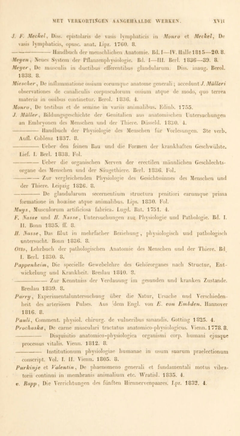 J. F. Meckel^ Div*. cpistolaris do vasis Ivnipliaticis in Monro et Meehelp D»* Aasis lynipliaticis, ojiusc. anat. I.ipr. 17G(). 8, -Il;ui(ll)ucii der iiicnNcliliclicn Anatomie. 84I. I—1\ . n.illc1815—20. 8. Meyett y iNcues .System der IMlanienpliysiolojjie. B<l. I—ïlf. Berl. 1 8JG—33. 8. Meijer^ IK* miiM'nlis in dnctihus eircrentibus glarnlularjim. I)i.s.s. iiiau{j. Berol. 1838. 8. Miescfier^ De inil.immatione ossinm cornmqne anatnmc «yencrali; acre<limt 7. .>/ü//eri ül>>er\ationes de canalicnlis cor|insruIornin ois.«ium atijne de modo, quo terrea materia in us.sil>(i.s continetnr. Berol. 183G. 1. Monro^ Üe testibus el de setnine in variis animalibus. Kdinl>. IT.’ló. J. Muller^ Bil<limjjsn;eM'liiclitc der (icnitalien aus anatorniseben rntersucbimgcn an Kmbryunen des .Menscljcfi nnd tier T'biere. DiLsscld. 1830. i. -Ilandbucb der IMiysioIogie des .Mcnselien fiir \’ürlcsnrigcn. 3le verb. AuH. Cobleiu 1837. 8. - l'el>er den feinen Cau und die Formen der krankbaflen (jesehs% diste. I. ief. I. Berl. 1838. Fol. -Uel>er die organiseben Nerven der ereclilen manniieben Gescbleclils- organe des .Menseben nnd tier Siiugclbierc. Berl. 183G. Fol. -/ur ver^leicbentlen iMivsiolo'de des Gesicbtssiimcs des Menseben und Al Al tier Tliiere. I.eipzig 182G. 8, -De glandularorn secernenlium struclnra penitiori earumque prima formatione in bomine attjne animalibus. Lips. 1830. Fol. Muys^ .Musculorum artiliciosa fabrica. Lugtl. Bal. 17.'>1. 4. F. yasse untl //. ISasse^ l'ntersucbungen lui; Fbysiologie und 1‘atbologic. Bd. I. II. Bt.nn 183... fl‘. 8. //. Ansse, Das Blut in mebrfacber Be/.iebung, pbysiologiseh und patbologiseb untersnebt. Bonn 183G. 8. Olto^ Ixbrbucb tier jKilbologiselien .Vnatomic des Menseben und der Tbierc. Bd 1. Bt.Tl. 1830. 8. Pappenheim^ Die sj)eeielle Gewel)clebrc des Gebororganes naeb .Structor, Ent- N.iekelung untl Krankbeit. Breslau 1810. 8. ‘-/ur Kennlni.'.s der > erdauung im gesunden untl kranken Zustantle. Breslau 1833. 8. Parrtj ^ E\j>erlmentalunlersticbung ül>er die iValur, Lrsaebe nnd ^’e^sebieden- belt des arleriösen Pulscs. Aus Mem Engl. von F. con Embden. Ilannover 181G. 8. Pauli^ Comrnent. pbysiol. chirurg, de vulneribus sanandis. Gotting 182.'». 4. Prochaska ^ De carne musculari tractatus anatomico-pbysiologicus. V'icnn. 1 778. 8. -Distjuisitio anatomico-pbysiologica organisrni corp. bumatii ejnstjue proccssus vitalis. Vierin. 1812. 8. -Institntionum pbysiologiae bumanac in u.sum suarum praelectionum conseript. Vol. I. II. Vienn. 1805. 8. Purkinje et VuUntin^ De pbaenomeno gcnerali et fundamcntali motus vibra- torii rontinui in membranis animaliuin etc. Wratisl. 1835. 4.