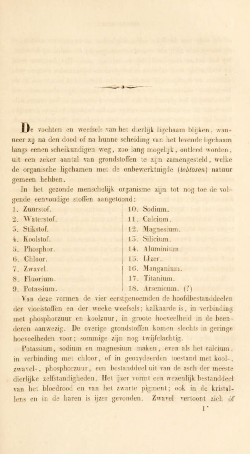 IJe vüolileii eii >>eefsels van het dierlijk li^chaain l)lijken , wan¬ neer zij na den dowl of na hunne scheiding van het levende licrchaain langs oenen scheikundigen weg, zoo lang rnogelijk, ontleed worden, uit een zeker aantal van grondstoffen te zijn zaïnengesteld, welke de organische ligchainen met <le onbewerktuigde (leblosen) natuur gemeen hebben. In het gezonde menschelijk organisme zijn lot nog to(» de vol¬ gende eenvoudige stollen aangetoond: 1. Zuurstof. 10. Sodiurn. '1. \\ alerstof. 11. Calcium. r>. Stikstof. 12. .Magnesium. 4. Koolstof. lo. Silicium. !i. Phosphor. 14. \luminium. t). Chloor. 1 b. I.lzer. 7. Zwavel. 10. .Manganium. S. Fluorium. 17. Titanium. 1). Potassium. 18. Arsenicum. (?) Van deze vormen de vier eerstgenoemden de hoofdbestanddeelen der vloeistollen en der weeke weefsels; kalkaarde is, in verbinding met phosphorzuur en koolzuur, in groote hoeveelheid in de been¬ deren aanwezig. De overige grondstoflen komen slecht.s in geringe hoeveelheden voor; sommige zijn nog twijfelachtig. Potassium, sodiurn en magnesium maken, even als het calcium, in verbinding met chloor, of in geoiydeerden toestand met kool-, zwavel-, phosphorzuur, een bestanddeel uit van rle asch der meeste dierlijke zelfstandigheden. Het ijzer vormt een wezenlijk bestanddeel van het bloedrood en van het zwarte pigment; ook in de kristal¬ lens en in de haren is ijzer gevonden. Zwavel vertoont zich óf r