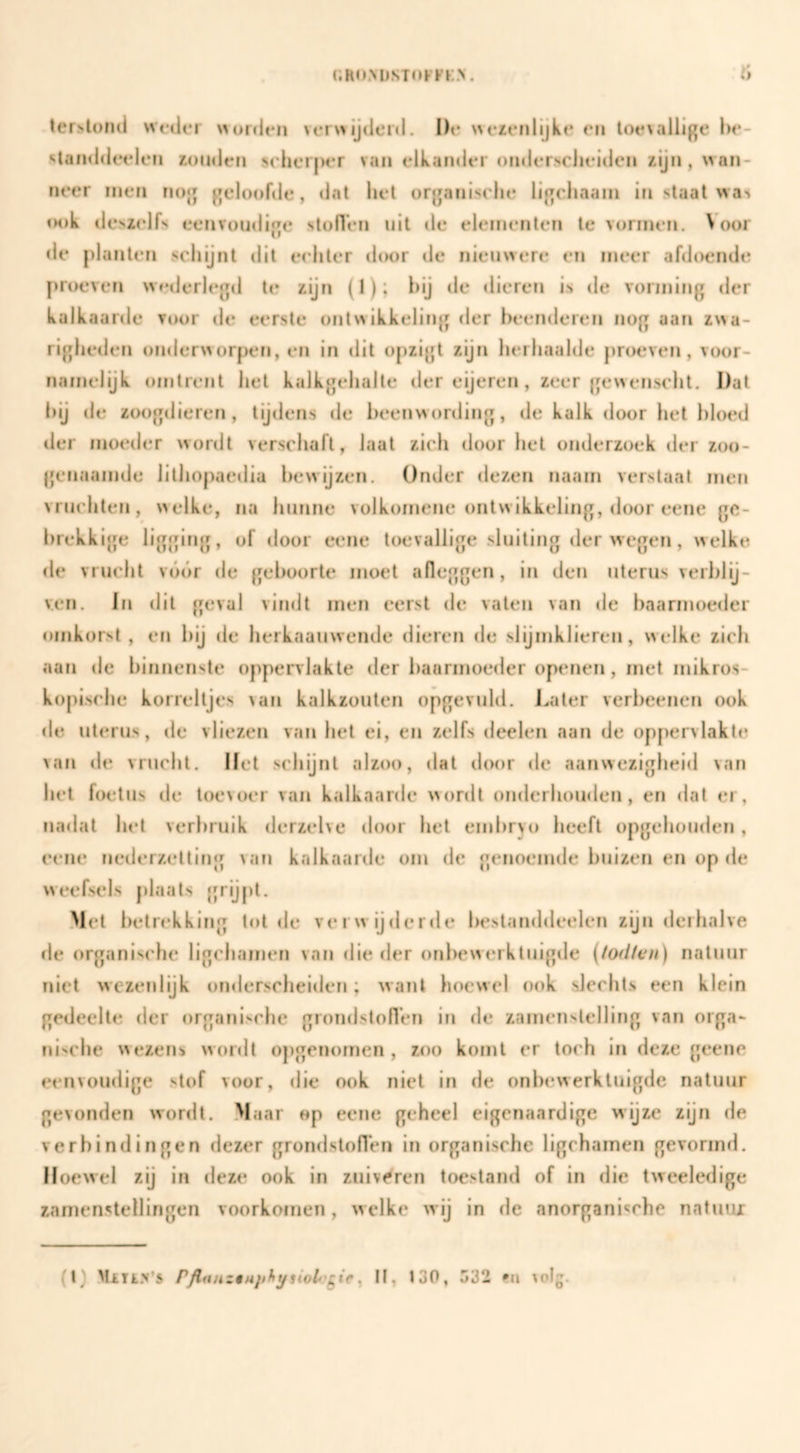 V» ler>l()n(i weder orden ver\>ijderd. De erenlijke en loe\allige be- standdeelen ronden seher|)i*r van elkander ondersclieidcn rijn, wan¬ neer men nog geloofde, dat het organisehe ligcliaain in staat was <H)k deMelfs eenvoudige stoflen uit de elementen te vormen. Voor de planten schijnt dit echter (hwr de nieuwere en meer afdoende proeven w»*derleg<l te rijn (1); hij <le «lieren is de vorming der kalkaarde voor de eerste ontwikkeling der heenderefi nog aan rwa- righeden onderworpen, en in dit oprigt rijn herhaalde proeven, voor¬ namelijk omtrent het kalkgehalle der eijeren, reer gewenscht. Dat hij de roogdieren, tijdens de heenwording, de kalk door het hloed der moeder wordt verschaft, laat rich door het onderzoek «Ier roo- genaamde lithopaedia hewijren. Onder dezen naam verstaal men vruchten, welke, na hunne volkomene ontwikkeling, door eene ge¬ brekkige ligging, of door eene toevallige sluiting der wegen, welke «Ie vrucht vóór de geboorte moet afleggen, in den uterus verblij¬ ven. In dit geval vimlt men eerst de vaten van de baarmoeder omkorst , en hij de herkaauwende dieren de slijmklieren, welke rich aan de binnenste oppenlakte der i)aarmoeder openen, met mikros- kopische korreltjes van kalkzouten opgevuld. Later verheenen ook de uterus, de vlieren van het ei, en zelfs deelen aan de oppervlakte van de vrucht. Het schijnt alroo, dat d(M)r <le aanwezigheid van het foetus de toevoer van kalkaarde wordt ondcrhomlen, en dat er, nadat het verbruik derrelve door het embryo heeft opgehouden, eene nederzetting van kalkaarde om de genoemde buireïj en op de weefsels plaats {jrijpl. Met betrekking tolde verwijderde beslanddeelen zijn derhalve de organische ligchamen van die der ord>cwerkluigde (todten) natuur niet wezen lijk ornlerscheiden ; want hoewel ook slechts een klein gedeelte der organische grondstoflen in de zamenslelling van orga¬ nische wezens vvonlt opgenomen , zoo komt er toch in deze geene eenvoudige stof voor, «lie ook niet in de onbewerktuigde natuur gevonden wordt. Maar «p eene geheel eigenaardige wijze zijn de verbindingen dezer grondstoflen in organische ligchamen gevormd. Hoewel zij in deze ook in zuiv<^ren toestand of in die tweeledige zamenstellingen voorkomen, welke wij in de anorganische natinu (l) Mili.v’s ^ II, 130, 532 «n volg.