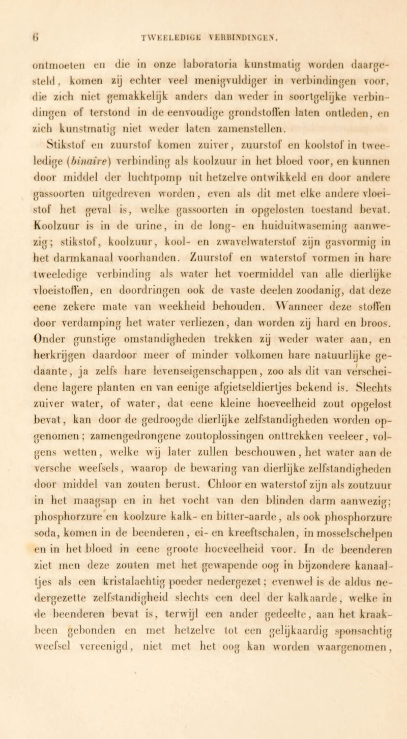 üiitiiKMfteii en die in onze laboratoria kunstinati<j worden daarge- steld, komen zij echter veel inenicjvuldiger in verbindingen voor, die zich niet j^ernakkelijk anders dan weder in soortgelijke verbin¬ dingen of terstond in de eenvoudige grondstolVen laten ontleden, en zich kunstmatig niet weder laten zamenstellen. Stikstof en zuurstof komen zuiver, zuurstof en koolstof in twee¬ ledige (binaire) verbinding als koolzuur in bet bloed voor, en kunnen door middel der luchtpomp uit hetzelve ontwikkeld en door andere gassoorten uitgedreven worden, even als dit met elke andere vloei¬ stof het geval is, welke gassoorten in opgelosten toestand bevat. Koolzuur is in de urine, in de long- en huiduitwaseming aanwe¬ zig; stikstof, koolzuur, kool- en zw'avehvaterstof zijn gasvormig in het darmkanaal voorhanden. Zuurstof en waterstof vormen in hare tweeledige verbinding als water het voermiddel van alle dierlijke vloeistollen, en doordringen ook de vaste deelen zoodanig, dat deze eene zekere mate van weekheid behouden. Wanneer deze stollen door verdamping het water verliezen, dan worden zij liard en broos. Onder gunstige omstandigheden trekken zij weder water aan, en herkrijgen daardoor meer of minder volkomen hare natuurlijke ge¬ daante, ja zelfs hare levenseigenschappen, zoo als dit van verscliei- dene lagere planten en van eenigc afgietseldiertjes bekend is. Slechts zuiver water, of water, dat eene kleine hoeveelheid zout opgelost bevat, kan door de gedroogde dierlijke zelfstandigheden worden op¬ genomen; zamengedrongene zoutoplossingen onttrekken veeleer, vol¬ gens wetten, welke wij later zullen bescliouwen, het water aan de versche weefsels, waarop de bewaring van dierlijke zelfstandigheden door middel van zouten berust. Chloor en waterstof zijn als zoutzuur in het maagsap en in het vocht van den blinden darm aanwezig; j)hosphorzureVn koolzure kalk- en bitter-aarde, alsook phosphorzure soda, komen in de beenderen, ei-en kreeftschalen, in mosselschelpen en in het bloed in eene groote hoeveelheid voor. In de beendereTi ziet men deze zouten met het gewapende oog in bijzondere kanaal¬ tjes als een kristalachtig poeder nedergezet; evenwel is de aldus ne¬ dergezette zelfslaiuligheid slechts een deel der kalkaarde, welke in de beenderen bevat is, terwijl een ander gedeelte, aan hel kraak¬ been gebonden en met hetzelve tot een gelijkaardig sponsachtig weefsel vereenigd, niet met het oog kan worden waargenomen.