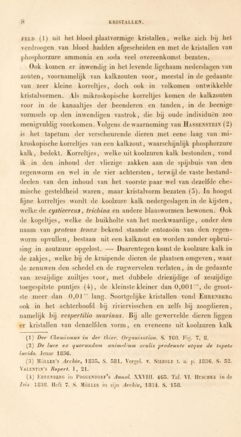 EKLi» (1) uil liet bloed plaatvorinige kristallen, welke zich l)ij bel verdruogen van bloed hadden afgescheiden en met de kristallen van pliosphorzure ammonia en soda veel overeenkomst bezaten. Ook komen er inwendig in het levende ligcliaam nederslagen van zouten, voornamelijk van kalkzoulen voor, meestal in de gedaante van zeer kleine korreltjes, docli ook in volkomen ontwikkelde kristalvormen. Als mikroskopisebe korreltjes komen de kalkzouten voor in de kanaaltjes der beenderen en tanden, in de beenige vormsels op den inweiidigen vaatrok, die bij oude individuen zoo menigvuldig voorkomen. \ olgens de waarneming van Hasse>stel\ (-) is het tapetum der verscheurende dieren met eene laag van mi- kroskopische korreltjes vaneen kalkzout, waarscliijnlijk pbosphorzure kalk, bedekt. Korreltjes, welke uit koolzuren kalk bestonden, vond ik in den inhoud der vliezige zakken aan de spijshuis van den regenworm en wel in de vier achtersten , terwijl de vaste bestand- deelen van den inhoud van het voorste paar wel van dezelfde che¬ mische gesteldheid waren, maar kristalvorm bezaten (5). In hoogst iijne korreltjes wordt de koolzure kalk nedergeslagen in de kijsten, welke de cysticercus, frichina en andere blaaswormen bewonen. Ook de kogeltjes, welke de buikholte van het merkwaardige, onder den naam van proleus tenax bekend slaande entozoön van den regen¬ worm opvullen, bestaan uit een kalkzout en worden zonder opbrui- sing in zoutzuur opgelost. — Daarentegen komt de koolzure kalk in de zakjes, welke bij de kruipende dieren de plaatsen omgeven, waar de zenuwen den schedel en de rugwervelen verlaten, in de gedaante van zeszijdige zuiltjes voor, met dubbele driezijdige of zeszijdigc toegespitsle puntjes (4), de kleinste kleiner dan 0,001', de groot¬ ste meer dan 0,01' lang. Soortgelijke kristallen vond Ehrenber(; ook in het achterhoofd bij riviervisschen en zelfs bij zoogdieren, namelijk bij vespertilio Dturinus. Dij alle gewervelde dieren liggen er kristallen van denzelfden vorm, en eveneens uit koolzuren kalk (1) Der Chemisinus i?i der (hier. Orgfinisaliott. S. 100. Fijr. 7, 8. (2) De luce ex quortDidarn a7i{7nnl<Hm ociilis proden77ie ttt(jtt€ de tapeto lucido. Jenac 1830. (3) Müller’s Archivy 1833. S. .381. \’er|rcl. v. Siebold t. a. p. 1830. S. .32. ValENTIS’s Pepert. 1, 21. ( l) Fbresbero in Por.r.ENDORr’s A7i7i(d. XXMH. 40.3. Taf. VI. IlcscnKt in flc /.»»s 1838. Jleft 7. S. Mülllr in 7,ijn Archiv^ 1834. S. 1.38.
