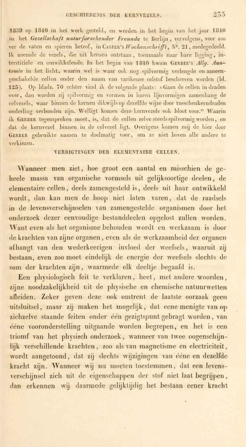 1839 oj) 1840 in liet w erk {jcslelt!, en werilen in liet lieyin van liet jaar 1840 in liet GeseLlschaft naturforschender Freunde te Berlijn, vervüljjens, voor zoo ver (Ie vaten en spieren betrof, Wochenschri^t^ 21 , rneclefl^ccleeld. Ik noeinde de vezels, die uit kernen ontstaan, toenmaals naar bare li|>'^in2;', in- terstitiele en ornwikkelende. In bet be^jin van 1810 kwam Gekber’s Ana¬ tomie in bet licht, waarin wel is waar ook noj spilvormio' verlen.'ple en aaneen- {^esckakelde cellen onder den naarn van varikeuse celslof beschreven worden (bl. 125). Op bladz. 70 echter vind ik de voleende jilaats: Gaan de cellen in draden over, dan worden zij spilvormi|j en vormen in baren lijnvorrnigen zamenbanry de celvezels, waar binnen de kernen dikwijls op dezelfde Avijze door tusschenkerndraden ondcrlin^j verbonden zijn, Welli^t komen deze kernvezels ook bloot voor.” Waarin ik Gerber tegenspreken moet, is, dat de cellen zelve steeds spil vormig worden, en dat de kernvczel binnen in de celvezel ligt. Overigens komen mij de hier door Gerber gebruikte namen te doelmatig voor, om ze niet boven alle andere te verkiezen. VERRIGTINGEN DER ELEMENTAIRE EELLEN. w anneer men ziet, hoe groot een aantal en misschien de ge- heele massa van organische vormsels uit gelijksoortige deelen, de elementaire cellen, deels zamengesteld is, deels uit haar ontwikkeld ■vvordt, dan kan men de hoop niet laten varen, dat de raadsels in de levensverschijnselen van zamengestelde organismen door het onderzoek dezer eenvoudige bestanddeelen opgelost zullen worden. ant even als het organisme behouden wordt en werkzaam is door de krachten van zijne organen, even als de Averkzaamheid der organen afhangt van den Avederkeerigen inAloed der AAeefsels, waaruit zij bestaan, even zoo moet eindelijk de energie der AA^eefsels slechts de som der krachten zijn, AA^aarmede elk deeltje begaafd is. Een physiologisch feit te verklaren, heet, met andere woorden, zijne noodzakelijkheid uit de physische en chemische iiatuurAvetten alleiden. Zeker geA^en deze ook omtrent de laatste oorzaak geen uitsluitsel, maar zij maken het mogelijk, dat eene menigte van op zichzeh^e staande feiten onder één gezigtspnnt gebragt Avorden, A^an ééne vooronderstelling uitgaande Avorden begrepen, en het is een triomf van het physisch onderzoek , aa anneer van twee oogenschijn- lijk verschillende krachten, zoo als van magnetisme en electriciteit, Avordt aangetoond, dat zij slechts Avijzigingen van ééne en dezelfde kracht zijn. Wanneer wij nu moeten toestemmen, dat een leAens- verschijnsel zich uit de cigenscliappen der stof niet laat begrijpen, dan erkennen Avij daarmede gelijktijdig het bestaan eener kracht