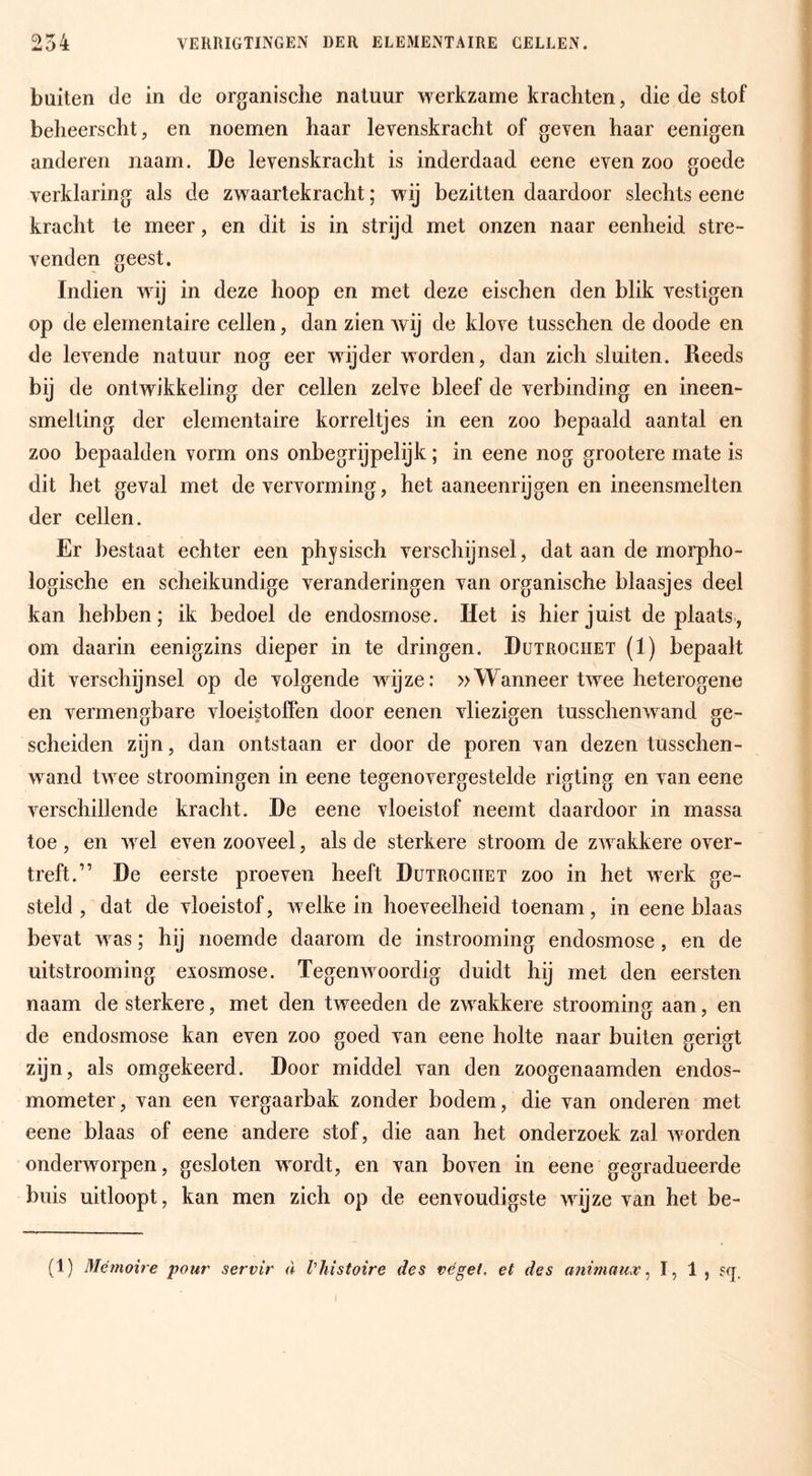 254 VERRIGTINGEN DER ELEMENTAIRE CELLEN. buiten de in de organische natuur werkzame krachten, die de stof beheerscht, en noemen haar levenskracht of geven haar eenigen anderen naam. De levenskracht is inderdaad eene even zoo goede verklaring als de zwaartekracht; wij bezitten daardoor slechts eene kracht te meer, en dit is in strijd met onzen naar eenheid stre- venden geest. Indien wdj in deze hoop en met deze eischen den blik vestigen op de elementaire cellen, dan zien Avij de klove tusschen de doode en de levende natuur nog eer wijder worden, dan zich sluiten. Reeds bij de ontwikkeling der cellen zelve bleef de verbinding en ineen- smelting der elementaire korreltjes in een zoo bepaald aantal en zoo bepaalden vorm ons onbegrijpelijk; in eene nog grootere mate is dit het geval met de vervorming, het aaneenrijgen en ineensmelten der cellen. Er bestaat echter een physisch verschijnsel, dat aan de morpho- logische en scheikundige veranderingen van organische blaasjes deel kan hebben; ik bedoel de endosrnose. Het is hier juist de plaats, om daarin eenigzins dieper in te dringen. Dutroghet (1) bepaalt dit verschijnsel op de volgende wijze: »Wanneer twee heterogene en vermengbare vloeistoffen door eenen vliezigen tusschenwand ge¬ scheiden zijn, dan ontstaan er door de poren van dezen tusschen- w^and twxe stroomingen in eene tegenovergestelde rigting en van eene verschillende kracht. De eene vloeistof neemt daardoor in massa toe, en Avel even zooveel, als de sterkere stroom de zw’^akkere over¬ treft.” De eerste proeven heeft Dutroghet zoo in het w^erk ge¬ steld , dat de vloeistof, welke in hoeveelheid toenam, in eene blaas bevat Avas; hij noemde daarom de instrooming endosrnose, en de uitstrooming exosmose. TegenAvoordig duidt hij met den eersten naam de sterkere, met den tweeden de zw^akkere strooming aan, en de endosrnose kan even zoo goed van eene holte naar buiten gerigt zijn, als omgekeerd. Door middel van den zoogenaamden endos- mometer, van een vergaarbak zonder bodem, die van onderen met eene blaas of eene andere stof, die aan het onderzoek zal Avorden onderwierpen, gesloten w^ordt, en van boA^en in eene gegradueerde buis uitloopt, kan men zich op de eenvoudigste wdjze van het be- (1) Mémoire pour servir <l Vhistoire des véget. et des animaux ^ ï? 1 > ?<!.