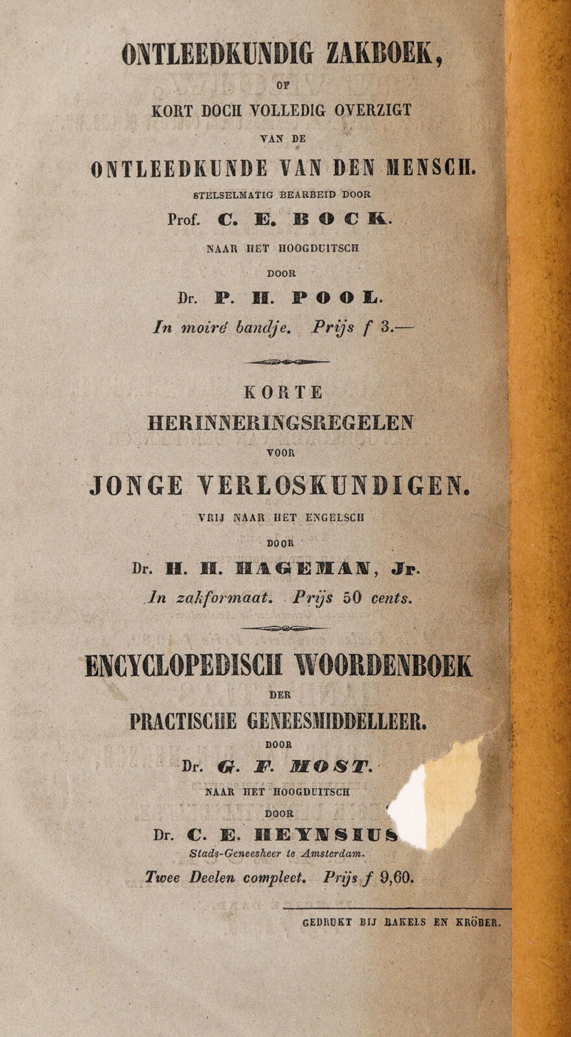 OI^TLEEMUMDIG ZAKBOEK, OF KORT DOCH VOLLEDIG OVERZIGT VAN DE ONTLEEDKUNDE VAN DEN IIIENSCH. STELSELMATIG BEARBEID DOOR Prof. C. E. B O C M.. NAAR HET HOOGDÜlTSCH DOOR Dr. F. M. F O O E. In moiré bandje. Prijs f 3.— KORTE HERïN^^EMNGSliEGELEN VOOR JOHGE VERLOSKUNDIGEN. ; VRIJ NAAR HET ENGELSCH DOOR Dr. H. m. M ASSEM AM, i ■ : ; ■ i' In zakfo7maat. Prijs 50 cents. | V ENCYCLOPEDISCH WOOKDENBOËK DER PRACTISCHE GENEESMIDDELLEER. DOOR Dr. JP. MOJST-- NAAR HET HOOGDÜlTSCH DOOR Dr. C. E. Stads-Gcneesheer ie Amsterdam. Twee Deelen compleet. Prijs f 9,60. gedrukt bij rakels en kröber.