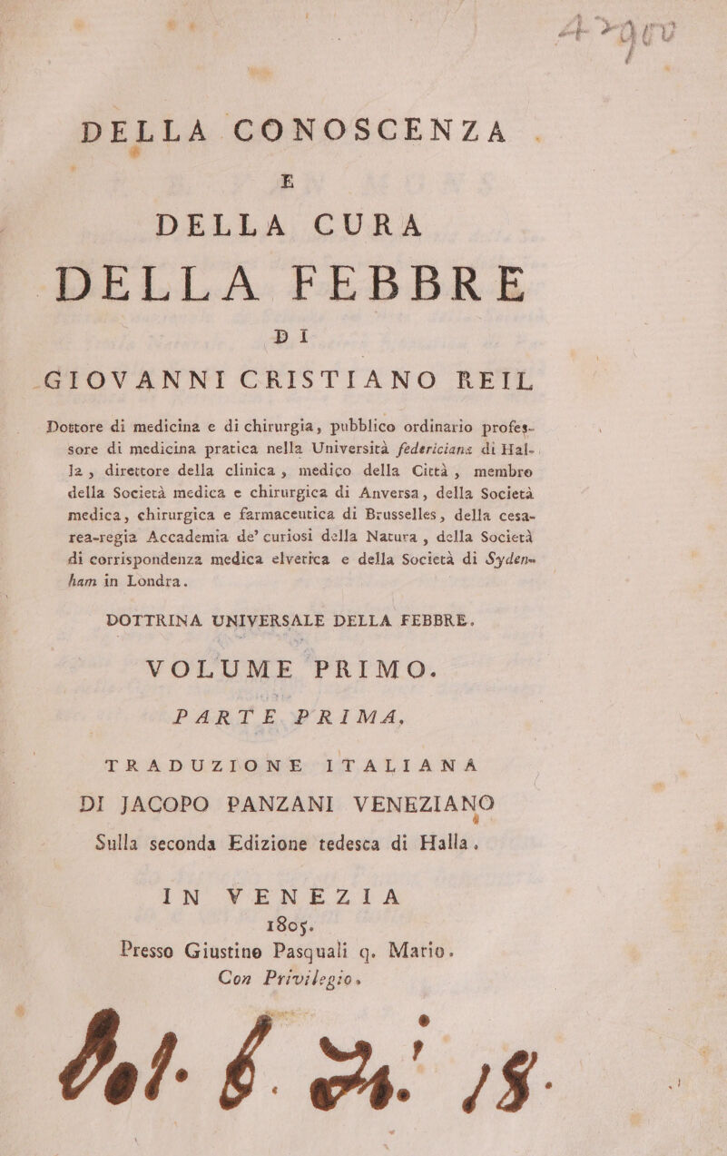 DELLA CONOSCENZA E DELLA CURA DELLA FEBBRE DI -GIOVANNI CRISTIANO REIL Dottore di medicina e di chirurgia, pubblico ordinario profes- Ja, direttore della clinica, medico della Città, membro della Società medica e chirurgica di Anversa, della Società medica, chirurgica e farmaceutica di Brusselles, della cesa- rea-regia Accademia de’ curiosi della Natura, della Società di corrispondenza medica elvetica e della Società di Syden» ham in Londra. DOTTRINA UNIVERSALE DELLA FEBBRE. VOLUME PRIMO. PARTE PRIMA. TRADUZIONE ITALIANA DI JACOPO PANZANI VENEZIANO Sulla seconda Edizione tedesca di Halla. IN XNWENEZIA 1805. Presso Giustino Pasquali q. Mario. Con Privileg:o» KI î