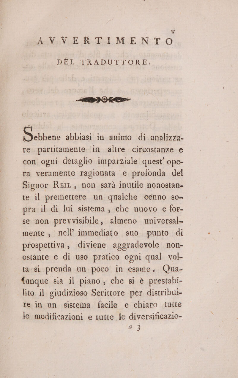 AVVERTIMENTO BEL :FRADUTTORE: Bi ebbene abbiasi in animo di analizza» re. partitamente in altre circostanze e con ogni detaglio imparziale quest’ ope- ra veramente ragionata e profonda del Signor ReiL, non sarà inutile nonostati. te il premettere un qualche cenno so- pra il di lui sistema, che nuovo e for- se non prevvisibile, almeno universal- mente, nell’ immediato suo punto di prospettiva, diviene aggradevole non- ‘ostante € di uso pratico ogni qual vol- ta si prenda un poco in esame, Qua- ‘unque sia il piano, che si è prestabi- | lito il giudizioso Scrittore per distribut- re in un sistema facile e chiaro tutte le modificazioni e tutte le diversificazio- ta) 3