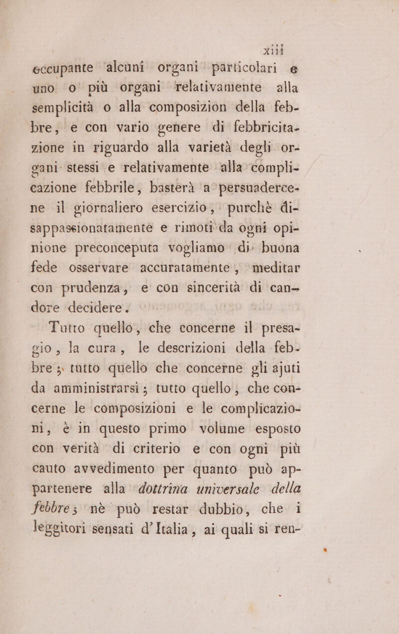 eccupante ‘alcuni organi’ particolari e uno 0° più organi relativamente alla semplicità o alla composizion della feb- bre, e con vario genere di febbricita- zione in riguardo alla varietà degli or- ani stessi e relativamente alla compli- cazione febbrile, basterà ‘a ’persuaderce- ne il giornaliero esercizio; purchè di- sappassionatamente e rimoti da ogni opi- nione preconceputa vogliamo di buona fede osservare accuratamente, meditar con prudenza, e con sincerità di can- dore decidere. Tutro quello, che concerne il presa- gio, la cura, le descrizioni della feb- bre; tutto quello che concerne gli ajuti da amministrarsi ; tutto quello; che con- cerne le composizioni e le complicazio- ni, è in questo primo volume esposto con verità di criterio e con ogni più cauto avvedimento per quanto può ap- partenere alla ‘dosrina universale della febbres ‘nè può restar dubbio, che i leggitori sensati d’Italia, ai quali si ren-.