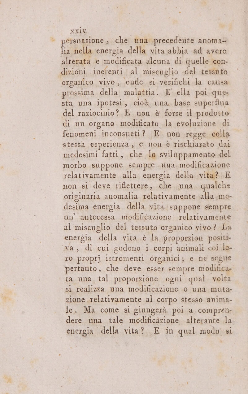 ‘© persuasione , che una. ‘precedente anoma= lia nella energia della vita abbia ad avere alterata e modificata alcuna di quelle con- dizioni inerenti al miscuglio del tessuto organico vivo, onde si verifichi la causa prossima Mella malattia. E' ella poi que. sta una ipotesi, cioè. una, base superfiua del raziocinio? E non è forse il prodotto di un organo modificato la evoluzione di fenomeni inconsueti? E non regge colla stessa esperienza, e non è rischiarato dai medesimi fatti, che lo sviluppamento del morbo suppone sempre una. modificazione relativamente alla energia della vita? E non si deve riflettere, che una qualche originaria anomalia relativamente alla ,me- desima energia. della vita suppone sempre un' antecessa modificazione relativamente al miscuglio del tessuto organico vivo? La energia della vita è la proporzion positi- va, di cui godono i corpi animali coi lo- IO proprj istromenti organici; ce ne segue pertanto, che deve esser sempre modifica- ta.una tal proporzione ogni qual volta si realizza una lion o una muta zione relativamente al corpo stesso anima- le. Ma come si giungerà, poi a, compren- dere una tale modificazione alterante la energia della vita? E in qual modo: si \