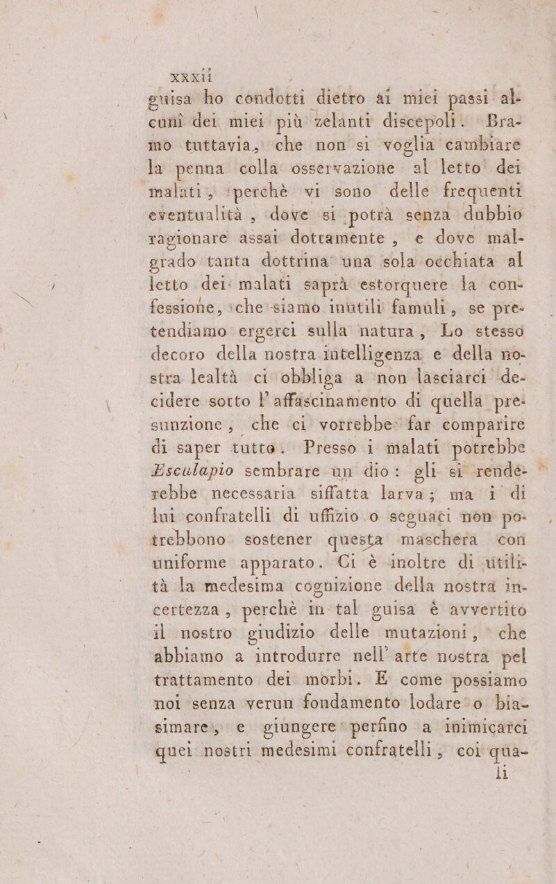 guisa ho coniibiri dietro ai miei passi al cunî dei, miei più zelanti discepoli. | Bra- mo tuttavia, che non si voglia cambiare la penna colla osservazione al letto dei «malati, ‘perchè vi sono delle frequenti eventualità , dove si ‘potrà senza dubbio ragionare assai dotramente , e dove mal- gtado tanta dottrina’ ‘una sola occhiata al letto dei: malati saprà estorquere la con- fessione, iche siamo inutili famuli, se pre- tendiamo ergerci sulla natura, Lo stesso decoro della nostra intelligenza e della no- stra lealtà ci obbliga a non lasciarci de- cidere sorto l’ affascinamento di quella pre: sunzione, che ci vorrebbe» far comparire di saper tutto. Presso i malati potrebbe Esculapio sembrare un dio: gli si rende rebbe necessaria siffatta larva; ma i di lui confratelli di uffizio o seguati non po- trebbono. sostener questa maschera ‘icon uniforme apparato. Ci è inoltre di utili tà la medesima cognizione della nostra in- certezza , perchè in tal guisa è avvertito il nostro giudizio delle mutazioni , che abbiamo a introdurre nell’ arte node pel trattamento dei morbi. E come possiamo noi senza verun fondamento lodare‘o bia simare,, e. giungere * perfino a inimicatci quel, nostri medesimi confratelli, coi qua li