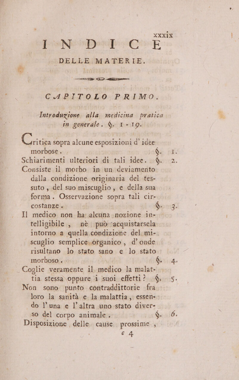 PeNiper Ci E | DELLE MATERIE. CAPITOLO PRIMO. Introduzione alla medicina pratico in generale. $. 1 - La Cri sopra alcune esposizioni d idee morbose . ; Schiarimenti ulteriori di tali Ma. d. Consiste 11 morbo in un deviamento. dalla condizione originaria del tes- suto, del suo. miscuglio , e della sua foto Osservazione sopra tali cir- costanze. i dai Q. Il medico non ha: alcuna nozione 1n- telligibile, nè puòracquistarsela intorno a quella condizione del. mi- scuglio semplice..ofganico, d’ onde risultano lo stato sano e lo stato. morboso . . Ò. _ Coglie veramente il sin la malat- tia stessa oppure i suoi effetti? $. Non sono punto contraddittorie fra loro la sanità e la malattia, essen- do l’una e l’altra uno stato diver- so del corpo animale. sar d Disposizione delle. cause prossime , €.4