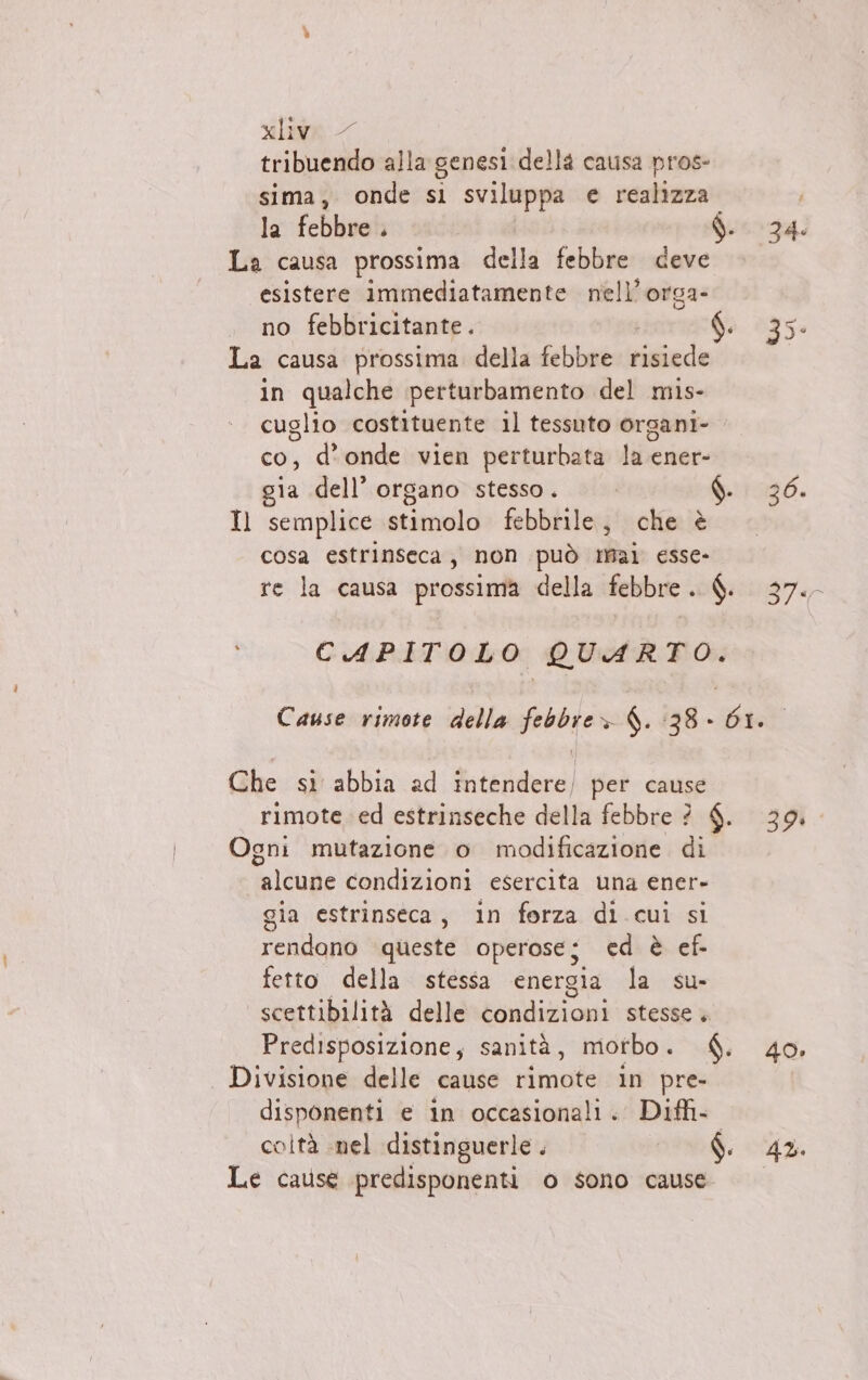 tribuendo alla genesi della causa pros- sima, onde sl sviluppa e realizza i la febbre. MINE: È La causa prossima della febbre deve esistere immediatamente nell’orga- no febbricitante. fi 35- La causa prossima. della febbre risiede in qualche perturbamento del mis- cuglio costituente il tessuto organi- co, d'onde vien perturbata la ener- gia dell’ organo stesso. 190. Il semplice stimolo febbrile, che è cosa estrinseca, non può mai esse- re la causa prossima della febbre. $. 37. CAPITOLO QUARTO. Cause rimote della febbre» 4. 38» 61. Che si abbia ad intendere) per cause rimote ed estrinseche della febbre ? $. 39. Ogni mutazione o modificazione di alcune condizioni esercita una ener- gia estrinseca, in forza di cui si rendono queste operose; ced è ef- fetto della stessa energia la su- scettibilità delle condizioni stesse + Predisposizione, sanità, morbo. $. 40. Divisione delle cause rimote in pre- disponenti e in occasionali. Difh- coltà nel distinguerle. 9 Le cause predisponenti o sono cause.