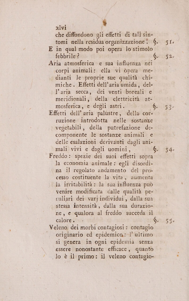 L, xlvi che diffondono gli effetti di tali sin- tomi sella residua organizzazione? È. E in qual modo poi opera lo stimolo febbrile ? | $. Aria atmosferica e sua influenza nei corpi animali: élla vi òpera me- dianti le proprie sue qualità chi» miche. Effetti dell’aria umida, del- l’aria secca, dei venti boreali e meridionali, della elettricità at- mosferica, e degli astri. ° Effetti dell’aria palustre, della cor- ruzione introdotta nelle sostanze vesetabili, della putrefazione de- componente le sostanze animali e delle esalazioni derivanti dagli ani- Freddo: spezie dei suoi effetti sopra la economia animale: egli disordi- na il regolato andamento del pro- cesso costituente la vita, aumenta la irritabilità : la sua influenza può venire modificata dalle qualità pes suliari der var} individui, dalla sua stessa Intensità, dalla sua durazio-. ne, e qualora al freddo succeda il calore)! i. Veleno. dei morbi contagiosi : contagio originario ed epidemico,: l’ultimo sì genera in ogni epidemia. senza o, ebastante efficace, quanto lo è il primo: il veleno contagio» (o SAI
